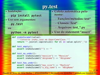 8/30
Danilo de Jesus da Silva Bellini | @danilobellini | facebook.com/djsbellini | github.com/danilobellini
Plugin pytest-doctest-custom – 2016-08-13 – GruPy-SP @ SciELO
py.testpy.test
● Instalação:
pip install pytest
● Uso sem argumentos:
py.test
ou
python -m pytest
● Instalação:
pip install pytest
● Uso sem argumentos:
py.test
ou
python -m pytest
● Coleta automática pelo
nome:
– Funções/métodos: test*
– Classes: Test*
– Arquivos: test_*.py
● Uso do statement “assert”
● Coleta automática pelo
nome:
– Funções/métodos: test*
– Classes: Test*
– Arquivos: test_*.py
● Uso do statement “assert”
def snake2ucamel(value):
"""Converte snake_case em UpperCamelCase."""
return "".join(el.capitalize() for el in value.split("_"))
def test_empty():
assert snake2ucamel("") == ""
def test_no_under():
assert snake2ucamel("maxsize") == "Maxsize"
assert snake2ucamel("abigname") == "Abigname"
def test_has_under():
assert snake2ucamel("max_size") == "MaxSize"
assert snake2ucamel("a_big_name") == "ABigName"
def snake2ucamel(value):
"""Converte snake_case em UpperCamelCase."""
return "".join(el.capitalize() for el in value.split("_"))
def test_empty():
assert snake2ucamel("") == ""
def test_no_under():
assert snake2ucamel("maxsize") == "Maxsize"
assert snake2ucamel("abigname") == "Abigname"
def test_has_under():
assert snake2ucamel("max_size") == "MaxSize"
assert snake2ucamel("a_big_name") == "ABigName"
 