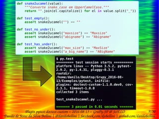9/30
Danilo de Jesus da Silva Bellini | @danilobellini | facebook.com/djsbellini | github.com/danilobellini
Plugin pytest-doctest-custom – 2016-08-13 – GruPy-SP @ SciELO
def snake2ucamel(value):
"""Converte snake_case em UpperCamelCase."""
return "".join(el.capitalize() for el in value.split("_"))
def test_empty():
assert snake2ucamel("") == ""
def test_no_under():
assert snake2ucamel("maxsize") == "Maxsize"
assert snake2ucamel("abigname") == "Abigname"
def test_has_under():
assert snake2ucamel("max_size") == "MaxSize"
assert snake2ucamel("a_big_name") == "ABigName"
def snake2ucamel(value):
"""Converte snake_case em UpperCamelCase."""
return "".join(el.capitalize() for el in value.split("_"))
def test_empty():
assert snake2ucamel("") == ""
def test_no_under():
assert snake2ucamel("maxsize") == "Maxsize"
assert snake2ucamel("abigname") == "Abigname"
def test_has_under():
assert snake2ucamel("max_size") == "MaxSize"
assert snake2ucamel("a_big_name") == "ABigName"
$ py.test
========= test session starts ==========
platform linux -- Python 3.5.2, pytest-
2.9.2, py-1.4.31, pluggy-0.3.1
rootdir:
/home/danilo/Desktop/Grupy_2016-08-
13/Exemplos/pytest, inifile:
plugins: doctest-custom-1.1.0.dev0, cov-
2.3.1, timeout-1.0.0
collected 3 items
test_snake2ucamel.py ...
======= 3 passed in 0.01 seconds =======
$ py.test
========= test session starts ==========
platform linux -- Python 3.5.2, pytest-
2.9.2, py-1.4.31, pluggy-0.3.1
rootdir:
/home/danilo/Desktop/Grupy_2016-08-
13/Exemplos/pytest, inifile:
plugins: doctest-custom-1.1.0.dev0, cov-
2.3.1, timeout-1.0.0
collected 3 items
test_snake2ucamel.py ...
======= 3 passed in 0.01 seconds =======
 