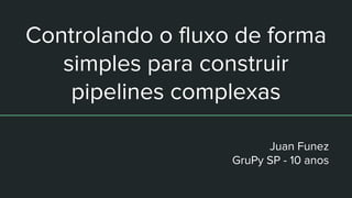 Controlando o fluxo de forma
simples para construir
pipelines complexas
Juan Funez
GruPy SP - 10 anos
 