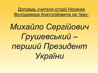 Доповідь учителя історії Носенка
Володимира Анатолійовича на тему:
Михайло Сергійович
Грушевський –
перший Президент
України
 