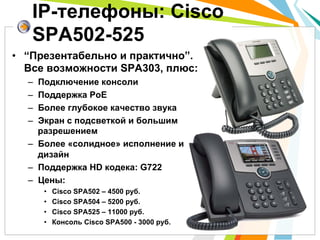 •  “Презентабельно и практично”.
Все возможности SPA303, плюс:
–  Подключение консоли
–  Поддержка PoE
–  Более глубокое качество звука
–  Экран с подсветкой и большим
разрешением
–  Более «солидное» исполнение и
дизайн
–  Поддержка HD кодека: G722
–  Цены:
•  Cisco SPA502 – 4500 руб.
•  Cisco SPA504 – 5200 руб.
•  Cisco SPA525 – 11000 руб.
•  Консоль Cisco SPA500 - 3000 руб.
IP-телефоны: Cisco
SPA502-525
 