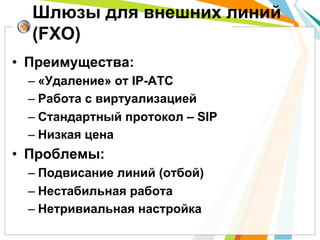 •  Преимущества:
– «Удаление» от IP-АТС
– Работа с виртуализацией
– Стандартный протокол – SIP
– Низкая цена
•  Проблемы:
– Подвисание линий (отбой)
– Нестабильная работа
– Нетривиальная настройка
Шлюзы для внешних линий
(FXO)
 