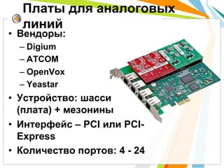 •  Вендоры:
– Digium
– ATCOM
– OpenVox
– Yeastar
•  Устройство: шасси
(плата) + мезонины
•  Интерфейс – PCI или PCI-
Express
•  Количество портов: 4 - 24
Платы для аналоговых
линий
 