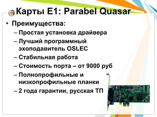 •  Преимущества:
– Простая установка драйвера
– Лучший программный
эхоподавитель OSLEC
– Стабильная работа
– Стоимость порта – от 9000 руб
– Полнопрофильные и
низкопрофильные планки
– 2 года гарантии, русская ТП
Карты Е1: Parabel Quasar
 