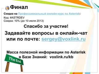 Скидка на Профессиональный онлайн-курс по Asterisk:
Код: #ASTRDEV
Скидка: 10% (до 10 июля 2013)
Спасибо за участие!
Задавайте вопросы в онлайн-чат
или по почте: sergey@voxlink.ru
Масса полезной информации по Asterisk
в Базе Знаний: voxlink.ru/kb
Финал
 