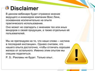 Disclaimer
В данном вебинаре будет отражено мнение
ведущего и инженеров компании Вокс Линк,
основанное исключительно на опыте
практического использования.
Оно может не совпадать с мнением тех или иных
вендоров о своей продукции, а также отдельных её
пользователей.
Мы не претендуем на то, что наши слова – «истина
в последней инстанции». Однако считаем, что
нашего опыта достаточно, чтобы отличать хорошее
железо от остального. Именно этим опытом мы
спешим поделиться.
P. S.: Рекламы не будет. Только опыт.
 