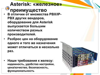•  В отличии от множества PBX/IP-
PBX других вендоров,
оборудование для Asterisk
выпускается большим
количеством разных
производителей.
•  Разброс цен на оборудование
одного и того же назначения
может отличаться в несколько
раз.
•  Наши требования к железу:
надежность, удобство настройки,
цена/качество, безопасность,
функциональность
Asterisk: «железное»
преимущество
 