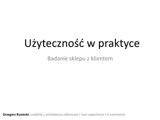 Użytecznośd w praktyce
                              Badanie sklepu z klientem




Grzegorz Rusiecki: usability / architektura informacji / user experience / e-commerce
 