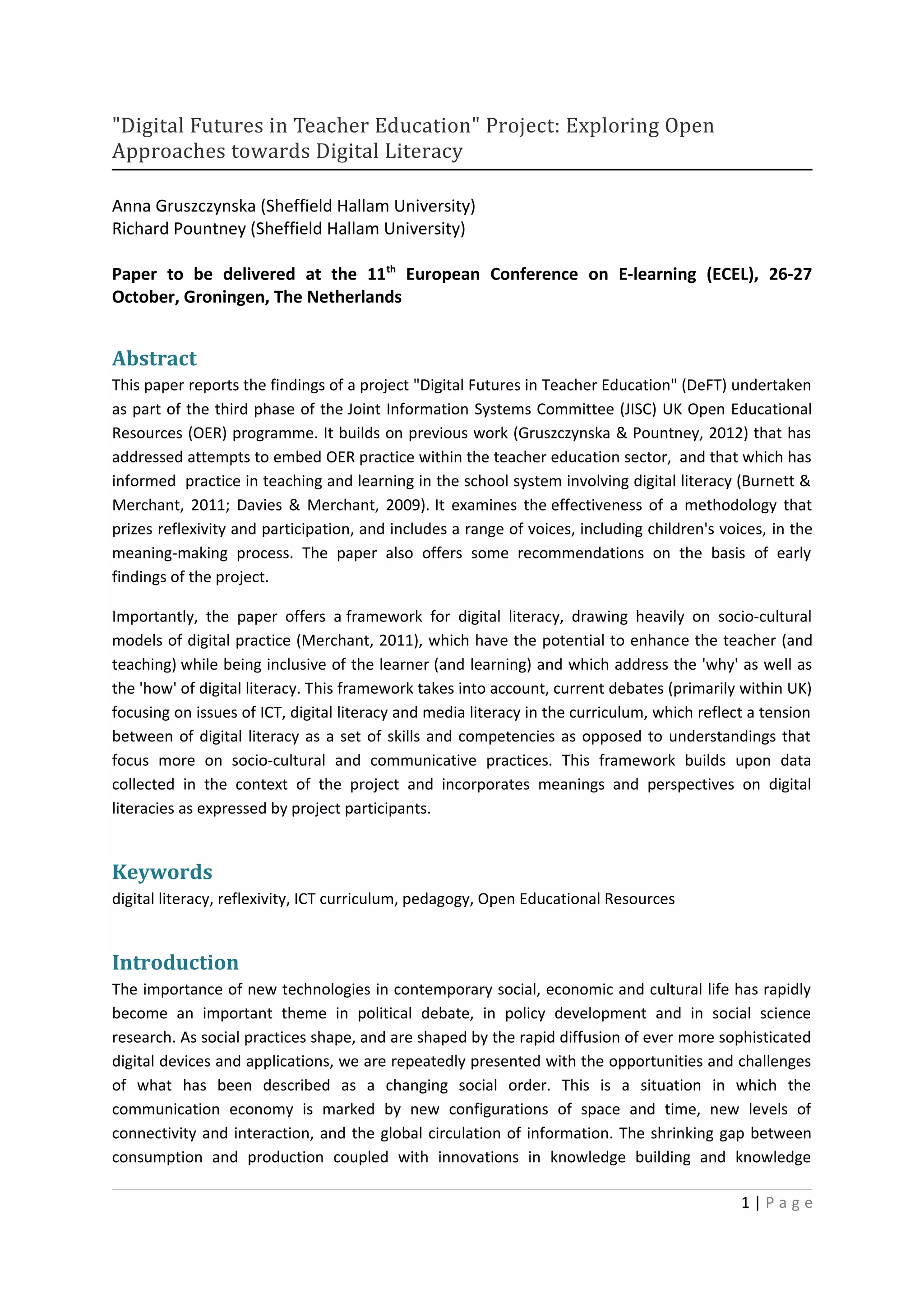 "Digital Futures in Teacher Education" Project: Exploring Open
Approaches towards Digital Literacy

Anna Gruszczynska (Sheffield Hallam University)
Richard Pountney (Sheffield Hallam University)

Paper to be delivered at the 11th European Conference on E-learning (ECEL), 26-27
October, Groningen, The Netherlands


Abstract
This paper reports the findings of a project "Digital Futures in Teacher Education" (DeFT) undertaken
as part of the third phase of the Joint Information Systems Committee (JISC) UK Open Educational
Resources (OER) programme. It builds on previous work (Gruszczynska & Pountney, 2012) that has
addressed attempts to embed OER practice within the teacher education sector, and that which has
informed practice in teaching and learning in the school system involving digital literacy (Burnett &
Merchant, 2011; Davies & Merchant, 2009). It examines the effectiveness of a methodology that
prizes reflexivity and participation, and includes a range of voices, including children's voices, in the
meaning-making process. The paper also offers some recommendations on the basis of early
findings of the project.

Importantly, the paper offers a framework for digital literacy, drawing heavily on socio-cultural
models of digital practice (Merchant, 2011), which have the potential to enhance the teacher (and
teaching) while being inclusive of the learner (and learning) and which address the 'why' as well as
the 'how' of digital literacy. This framework takes into account, current debates (primarily within UK)
focusing on issues of ICT, digital literacy and media literacy in the curriculum, which reflect a tension
between of digital literacy as a set of skills and competencies as opposed to understandings that
focus more on socio-cultural and communicative practices. This framework builds upon data
collected in the context of the project and incorporates meanings and perspectives on digital
literacies as expressed by project participants.


Keywords
digital literacy, reflexivity, ICT curriculum, pedagogy, Open Educational Resources


Introduction
The importance of new technologies in contemporary social, economic and cultural life has rapidly
become an important theme in political debate, in policy development and in social science
research. As social practices shape, and are shaped by the rapid diffusion of ever more sophisticated
digital devices and applications, we are repeatedly presented with the opportunities and challenges
of what has been described as a changing social order. This is a situation in which the
communication economy is marked by new configurations of space and time, new levels of
connectivity and interaction, and the global circulation of information. The shrinking gap between
consumption and production coupled with innovations in knowledge building and knowledge

                                                                                              1|Page
 