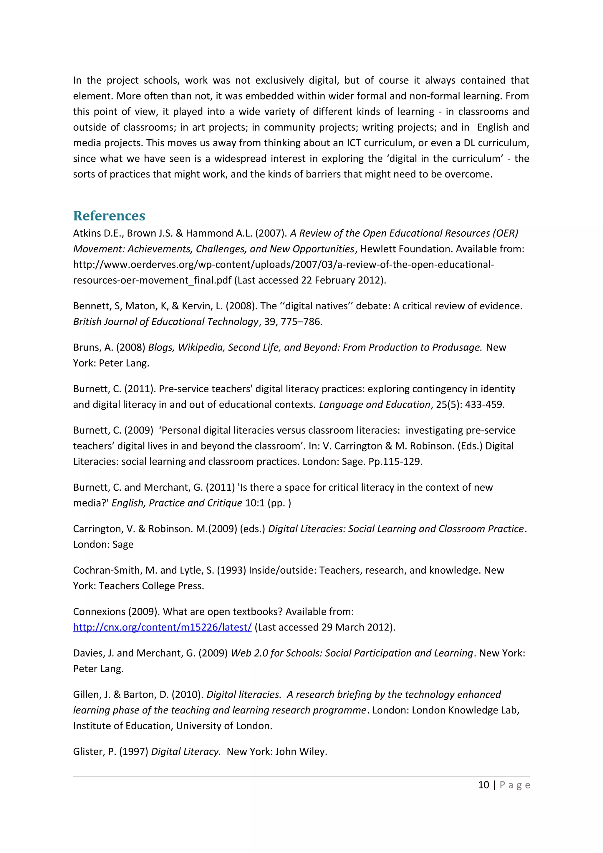 In the project schools, work was not exclusively digital, but of course it always contained that
element. More often than not, it was embedded within wider formal and non-formal learning. From
this point of view, it played into a wide variety of different kinds of learning - in classrooms and
outside of classrooms; in art projects; in community projects; writing projects; and in English and
media projects. This moves us away from thinking about an ICT curriculum, or even a DL curriculum,
since what we have seen is a widespread interest in exploring the ‘digital in the curriculum’ - the
sorts of practices that might work, and the kinds of barriers that might need to be overcome.


References
Atkins D.E., Brown J.S. & Hammond A.L. (2007). A Review of the Open Educational Resources (OER)
Movement: Achievements, Challenges, and New Opportunities, Hewlett Foundation. Available from:
http://www.oerderves.org/wp-content/uploads/2007/03/a-review-of-the-open-educational-
resources-oer-movement_final.pdf (Last accessed 22 February 2012).

Bennett, S, Maton, K, & Kervin, L. (2008). The ‘‘digital natives’’ debate: A critical review of evidence.
British Journal of Educational Technology, 39, 775–786.

Bruns, A. (2008) Blogs, Wikipedia, Second Life, and Beyond: From Production to Produsage. New
York: Peter Lang.

Burnett, C. (2011). Pre-service teachers' digital literacy practices: exploring contingency in identity
and digital literacy in and out of educational contexts. Language and Education, 25(5): 433-459.

Burnett, C. (2009) ‘Personal digital literacies versus classroom literacies: investigating pre-service
teachers’ digital lives in and beyond the classroom’. In: V. Carrington & M. Robinson. (Eds.) Digital
Literacies: social learning and classroom practices. London: Sage. Pp.115-129.

Burnett, C. and Merchant, G. (2011) 'Is there a space for critical literacy in the context of new
media?' English, Practice and Critique 10:1 (pp. )

Carrington, V. & Robinson. M.(2009) (eds.) Digital Literacies: Social Learning and Classroom Practice.
London: Sage

Cochran-Smith, M. and Lytle, S. (1993) Inside/outside: Teachers, research, and knowledge. New
York: Teachers College Press.

Connexions (2009). What are open textbooks? Available from:
http://cnx.org/content/m15226/latest/ (Last accessed 29 March 2012).

Davies, J. and Merchant, G. (2009) Web 2.0 for Schools: Social Participation and Learning. New York:
Peter Lang.

Gillen, J. & Barton, D. (2010). Digital literacies. A research briefing by the technology enhanced
learning phase of the teaching and learning research programme. London: London Knowledge Lab,
Institute of Education, University of London.

Glister, P. (1997) Digital Literacy. New York: John Wiley.

                                                                                              10 | P a g e
 