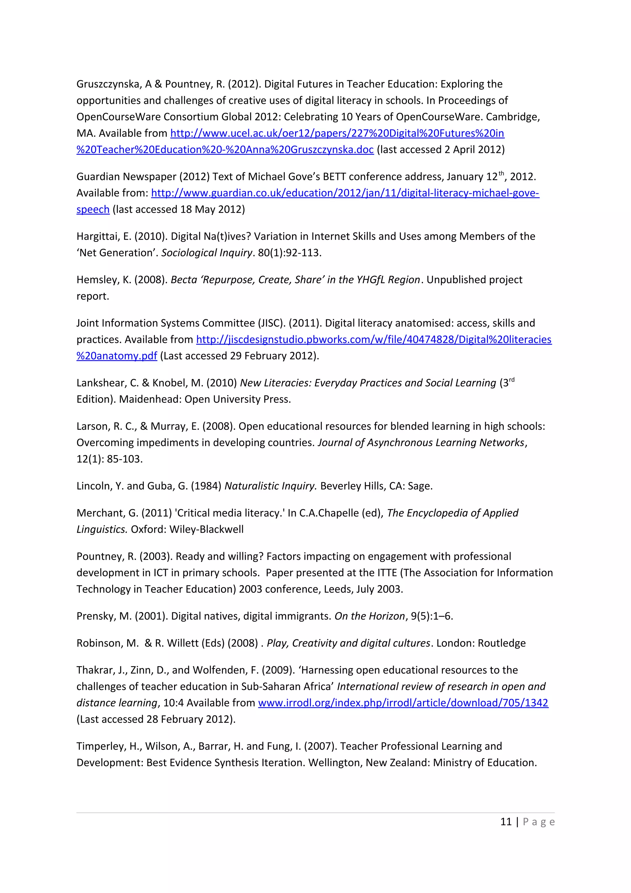 Gruszczynska, A & Pountney, R. (2012). Digital Futures in Teacher Education: Exploring the
opportunities and challenges of creative uses of digital literacy in schools. In Proceedings of
OpenCourseWare Consortium Global 2012: Celebrating 10 Years of OpenCourseWare. Cambridge,
MA. Available from http://www.ucel.ac.uk/oer12/papers/227%20Digital%20Futures%20in
%20Teacher%20Education%20-%20Anna%20Gruszczynska.doc (last accessed 2 April 2012)

Guardian Newspaper (2012) Text of Michael Gove’s BETT conference address, January 12 th, 2012.
Available from: http://www.guardian.co.uk/education/2012/jan/11/digital-literacy-michael-gove-
speech (last accessed 18 May 2012)

Hargittai, E. (2010). Digital Na(t)ives? Variation in Internet Skills and Uses among Members of the
‘Net Generation’. Sociological Inquiry. 80(1):92-113.

Hemsley, K. (2008). Becta ‘Repurpose, Create, Share’ in the YHGfL Region. Unpublished project
report.

Joint Information Systems Committee (JISC). (2011). Digital literacy anatomised: access, skills and
practices. Available from http://jiscdesignstudio.pbworks.com/w/file/40474828/Digital%20literacies
%20anatomy.pdf (Last accessed 29 February 2012).

Lankshear, C. & Knobel, M. (2010) New Literacies: Everyday Practices and Social Learning (3rd
Edition). Maidenhead: Open University Press.

Larson, R. C., & Murray, E. (2008). Open educational resources for blended learning in high schools:
Overcoming impediments in developing countries. Journal of Asynchronous Learning Networks,
12(1): 85-103.

Lincoln, Y. and Guba, G. (1984) Naturalistic Inquiry. Beverley Hills, CA: Sage.

Merchant, G. (2011) 'Critical media literacy.' In C.A.Chapelle (ed), The Encyclopedia of Applied
Linguistics. Oxford: Wiley-Blackwell

Pountney, R. (2003). Ready and willing? Factors impacting on engagement with professional
development in ICT in primary schools. Paper presented at the ITTE (The Association for Information
Technology in Teacher Education) 2003 conference, Leeds, July 2003.

Prensky, M. (2001). Digital natives, digital immigrants. On the Horizon, 9(5):1–6.

Robinson, M. & R. Willett (Eds) (2008) . Play, Creativity and digital cultures. London: Routledge

Thakrar, J., Zinn, D., and Wolfenden, F. (2009). ‘Harnessing open educational resources to the
challenges of teacher education in Sub-Saharan Africa’ International review of research in open and
distance learning, 10:4 Available from www.irrodl.org/index.php/irrodl/article/download/705/1342
(Last accessed 28 February 2012).

Timperley, H., Wilson, A., Barrar, H. and Fung, I. (2007). Teacher Professional Learning and
Development: Best Evidence Synthesis Iteration. Wellington, New Zealand: Ministry of Education.




                                                                                            11 | P a g e
 