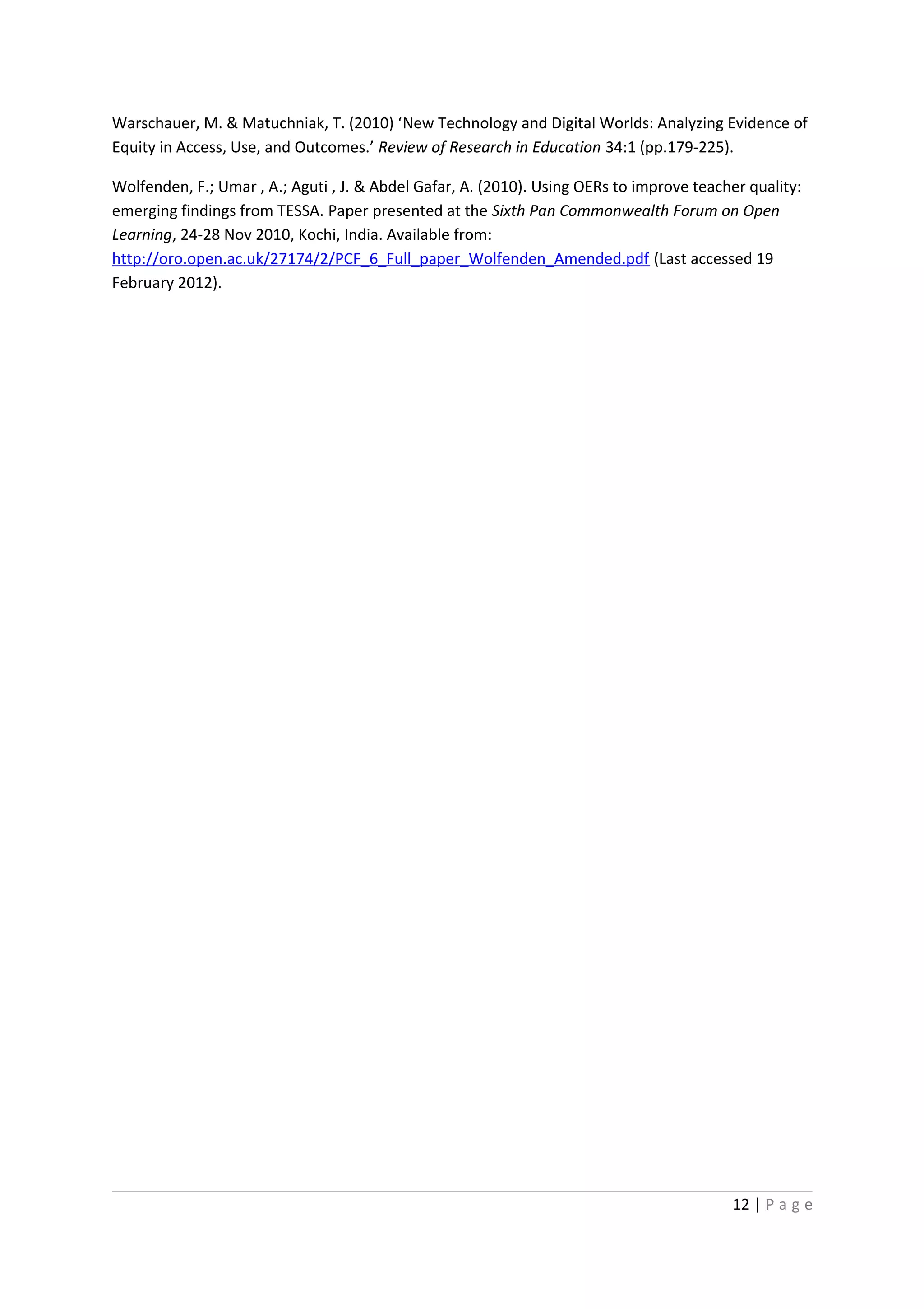 Warschauer, M. & Matuchniak, T. (2010) ‘New Technology and Digital Worlds: Analyzing Evidence of
Equity in Access, Use, and Outcomes.’ Review of Research in Education 34:1 (pp.179-225).

Wolfenden, F.; Umar , A.; Aguti , J. & Abdel Gafar, A. (2010). Using OERs to improve teacher quality:
emerging findings from TESSA. Paper presented at the Sixth Pan Commonwealth Forum on Open
Learning, 24-28 Nov 2010, Kochi, India. Available from:
http://oro.open.ac.uk/27174/2/PCF_6_Full_paper_Wolfenden_Amended.pdf (Last accessed 19
February 2012).




                                                                                          12 | P a g e
 