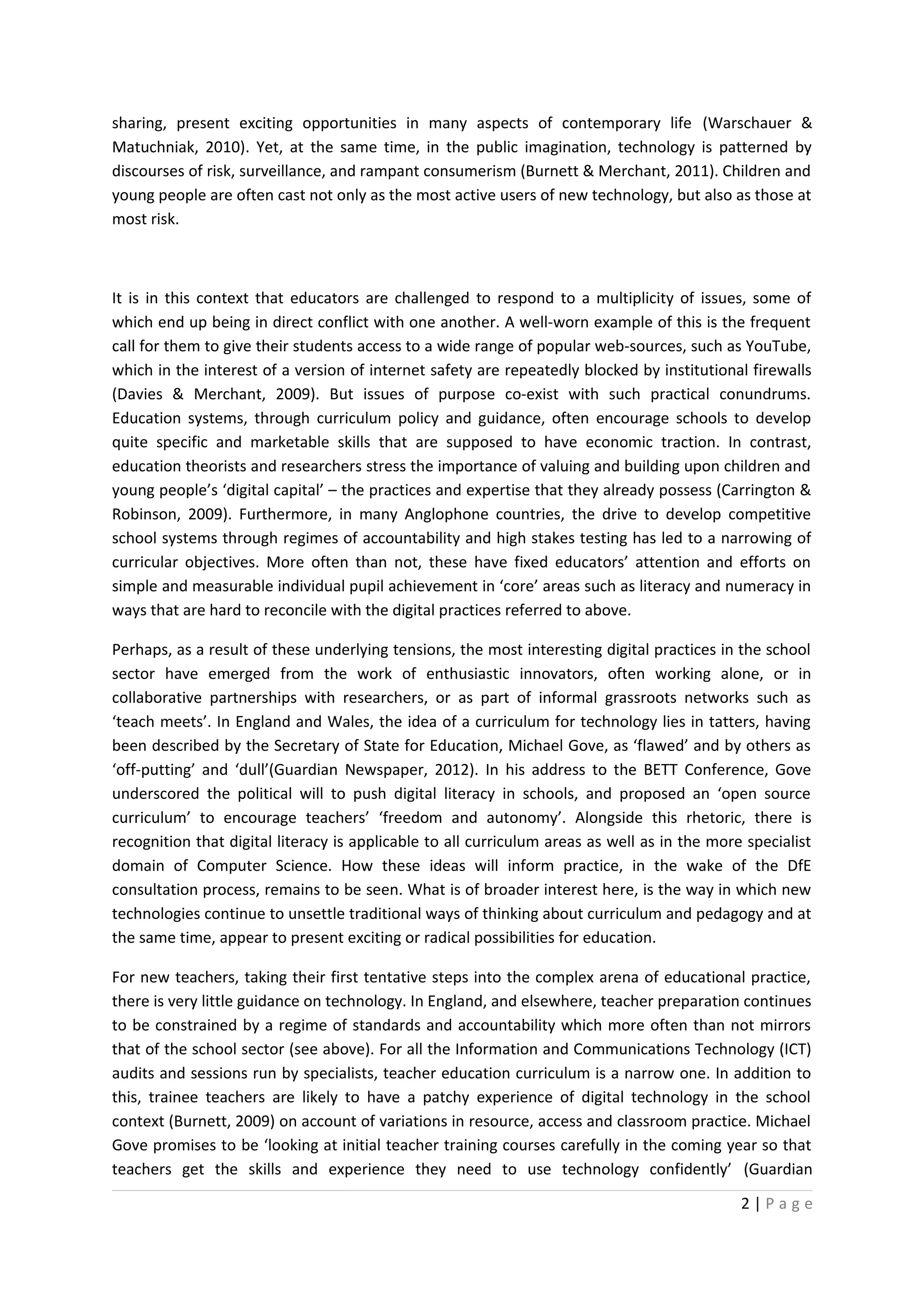 sharing, present exciting opportunities in many aspects of contemporary life (Warschauer &
Matuchniak, 2010). Yet, at the same time, in the public imagination, technology is patterned by
discourses of risk, surveillance, and rampant consumerism (Burnett & Merchant, 2011). Children and
young people are often cast not only as the most active users of new technology, but also as those at
most risk.



It is in this context that educators are challenged to respond to a multiplicity of issues, some of
which end up being in direct conflict with one another. A well-worn example of this is the frequent
call for them to give their students access to a wide range of popular web-sources, such as YouTube,
which in the interest of a version of internet safety are repeatedly blocked by institutional firewalls
(Davies & Merchant, 2009). But issues of purpose co-exist with such practical conundrums.
Education systems, through curriculum policy and guidance, often encourage schools to develop
quite specific and marketable skills that are supposed to have economic traction. In contrast,
education theorists and researchers stress the importance of valuing and building upon children and
young people’s ‘digital capital’ – the practices and expertise that they already possess (Carrington &
Robinson, 2009). Furthermore, in many Anglophone countries, the drive to develop competitive
school systems through regimes of accountability and high stakes testing has led to a narrowing of
curricular objectives. More often than not, these have fixed educators’ attention and efforts on
simple and measurable individual pupil achievement in ‘core’ areas such as literacy and numeracy in
ways that are hard to reconcile with the digital practices referred to above.

Perhaps, as a result of these underlying tensions, the most interesting digital practices in the school
sector have emerged from the work of enthusiastic innovators, often working alone, or in
collaborative partnerships with researchers, or as part of informal grassroots networks such as
‘teach meets’. In England and Wales, the idea of a curriculum for technology lies in tatters, having
been described by the Secretary of State for Education, Michael Gove, as ‘flawed’ and by others as
‘off-putting’ and ‘dull’(Guardian Newspaper, 2012). In his address to the BETT Conference, Gove
underscored the political will to push digital literacy in schools, and proposed an ‘open source
curriculum’ to encourage teachers’ ‘freedom and autonomy’. Alongside this rhetoric, there is
recognition that digital literacy is applicable to all curriculum areas as well as in the more specialist
domain of Computer Science. How these ideas will inform practice, in the wake of the DfE
consultation process, remains to be seen. What is of broader interest here, is the way in which new
technologies continue to unsettle traditional ways of thinking about curriculum and pedagogy and at
the same time, appear to present exciting or radical possibilities for education.

For new teachers, taking their first tentative steps into the complex arena of educational practice,
there is very little guidance on technology. In England, and elsewhere, teacher preparation continues
to be constrained by a regime of standards and accountability which more often than not mirrors
that of the school sector (see above). For all the Information and Communications Technology (ICT)
audits and sessions run by specialists, teacher education curriculum is a narrow one. In addition to
this, trainee teachers are likely to have a patchy experience of digital technology in the school
context (Burnett, 2009) on account of variations in resource, access and classroom practice. Michael
Gove promises to be ‘looking at initial teacher training courses carefully in the coming year so that
teachers get the skills and experience they need to use technology confidently’ (Guardian

                                                                                              2|Page
 