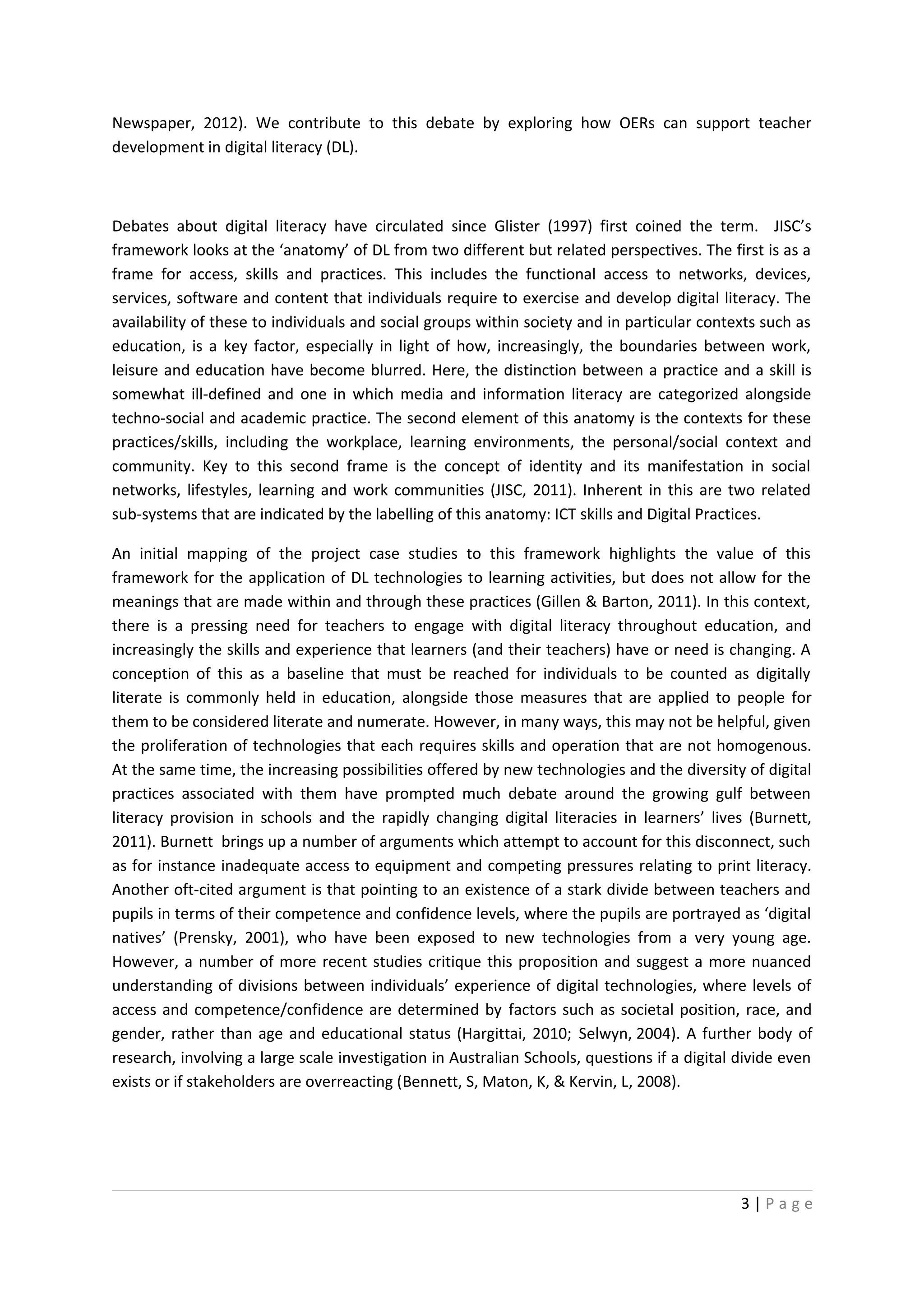 Newspaper, 2012). We contribute to this debate by exploring how OERs can support teacher
development in digital literacy (DL).



Debates about digital literacy have circulated since Glister (1997) first coined the term. JISC’s
framework looks at the ‘anatomy’ of DL from two different but related perspectives. The first is as a
frame for access, skills and practices. This includes the functional access to networks, devices,
services, software and content that individuals require to exercise and develop digital literacy. The
availability of these to individuals and social groups within society and in particular contexts such as
education, is a key factor, especially in light of how, increasingly, the boundaries between work,
leisure and education have become blurred. Here, the distinction between a practice and a skill is
somewhat ill-defined and one in which media and information literacy are categorized alongside
techno-social and academic practice. The second element of this anatomy is the contexts for these
practices/skills, including the workplace, learning environments, the personal/social context and
community. Key to this second frame is the concept of identity and its manifestation in social
networks, lifestyles, learning and work communities (JISC, 2011). Inherent in this are two related
sub-systems that are indicated by the labelling of this anatomy: ICT skills and Digital Practices.

An initial mapping of the project case studies to this framework highlights the value of this
framework for the application of DL technologies to learning activities, but does not allow for the
meanings that are made within and through these practices (Gillen & Barton, 2011). In this context,
there is a pressing need for teachers to engage with digital literacy throughout education, and
increasingly the skills and experience that learners (and their teachers) have or need is changing. A
conception of this as a baseline that must be reached for individuals to be counted as digitally
literate is commonly held in education, alongside those measures that are applied to people for
them to be considered literate and numerate. However, in many ways, this may not be helpful, given
the proliferation of technologies that each requires skills and operation that are not homogenous.
At the same time, the increasing possibilities offered by new technologies and the diversity of digital
practices associated with them have prompted much debate around the growing gulf between
literacy provision in schools and the rapidly changing digital literacies in learners’ lives (Burnett,
2011). Burnett brings up a number of arguments which attempt to account for this disconnect, such
as for instance inadequate access to equipment and competing pressures relating to print literacy.
Another oft-cited argument is that pointing to an existence of a stark divide between teachers and
pupils in terms of their competence and confidence levels, where the pupils are portrayed as ‘digital
natives’ (Prensky, 2001), who have been exposed to new technologies from a very young age.
However, a number of more recent studies critique this proposition and suggest a more nuanced
understanding of divisions between individuals’ experience of digital technologies, where levels of
access and competence/confidence are determined by factors such as societal position, race, and
gender, rather than age and educational status (Hargittai, 2010; Selwyn, 2004). A further body of
research, involving a large scale investigation in Australian Schools, questions if a digital divide even
exists or if stakeholders are overreacting (Bennett, S, Maton, K, & Kervin, L, 2008).




                                                                                              3|Page
 