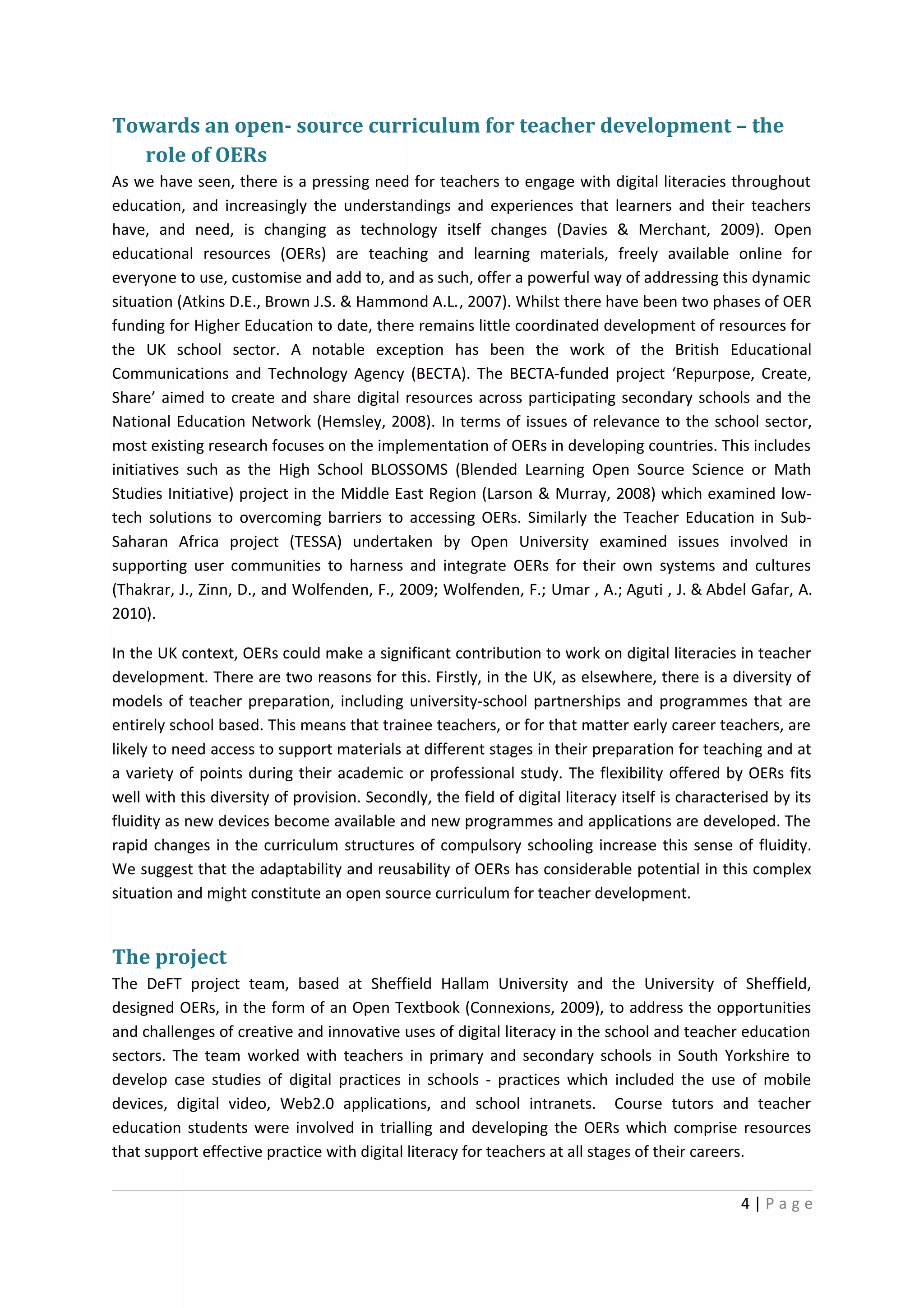 Towards an open- source curriculum for teacher development – the
  role of OERs
As we have seen, there is a pressing need for teachers to engage with digital literacies throughout
education, and increasingly the understandings and experiences that learners and their teachers
have, and need, is changing as technology itself changes (Davies & Merchant, 2009). Open
educational resources (OERs) are teaching and learning materials, freely available online for
everyone to use, customise and add to, and as such, offer a powerful way of addressing this dynamic
situation (Atkins D.E., Brown J.S. & Hammond A.L., 2007). Whilst there have been two phases of OER
funding for Higher Education to date, there remains little coordinated development of resources for
the UK school sector. A notable exception has been the work of the British Educational
Communications and Technology Agency (BECTA). The BECTA-funded project ‘Repurpose, Create,
Share’ aimed to create and share digital resources across participating secondary schools and the
National Education Network (Hemsley, 2008). In terms of issues of relevance to the school sector,
most existing research focuses on the implementation of OERs in developing countries. This includes
initiatives such as the High School BLOSSOMS (Blended Learning Open Source Science or Math
Studies Initiative) project in the Middle East Region (Larson & Murray, 2008) which examined low-
tech solutions to overcoming barriers to accessing OERs. Similarly the Teacher Education in Sub-
Saharan Africa project (TESSA) undertaken by Open University examined issues involved in
supporting user communities to harness and integrate OERs for their own systems and cultures
(Thakrar, J., Zinn, D., and Wolfenden, F., 2009; Wolfenden, F.; Umar , A.; Aguti , J. & Abdel Gafar, A.
2010).

In the UK context, OERs could make a significant contribution to work on digital literacies in teacher
development. There are two reasons for this. Firstly, in the UK, as elsewhere, there is a diversity of
models of teacher preparation, including university-school partnerships and programmes that are
entirely school based. This means that trainee teachers, or for that matter early career teachers, are
likely to need access to support materials at different stages in their preparation for teaching and at
a variety of points during their academic or professional study. The flexibility offered by OERs fits
well with this diversity of provision. Secondly, the field of digital literacy itself is characterised by its
fluidity as new devices become available and new programmes and applications are developed. The
rapid changes in the curriculum structures of compulsory schooling increase this sense of fluidity.
We suggest that the adaptability and reusability of OERs has considerable potential in this complex
situation and might constitute an open source curriculum for teacher development.


The project
The DeFT project team, based at Sheffield Hallam University and the University of Sheffield,
designed OERs, in the form of an Open Textbook (Connexions, 2009), to address the opportunities
and challenges of creative and innovative uses of digital literacy in the school and teacher education
sectors. The team worked with teachers in primary and secondary schools in South Yorkshire to
develop case studies of digital practices in schools - practices which included the use of mobile
devices, digital video, Web2.0 applications, and school intranets. Course tutors and teacher
education students were involved in trialling and developing the OERs which comprise resources
that support effective practice with digital literacy for teachers at all stages of their careers.


                                                                                                  4|Page
 