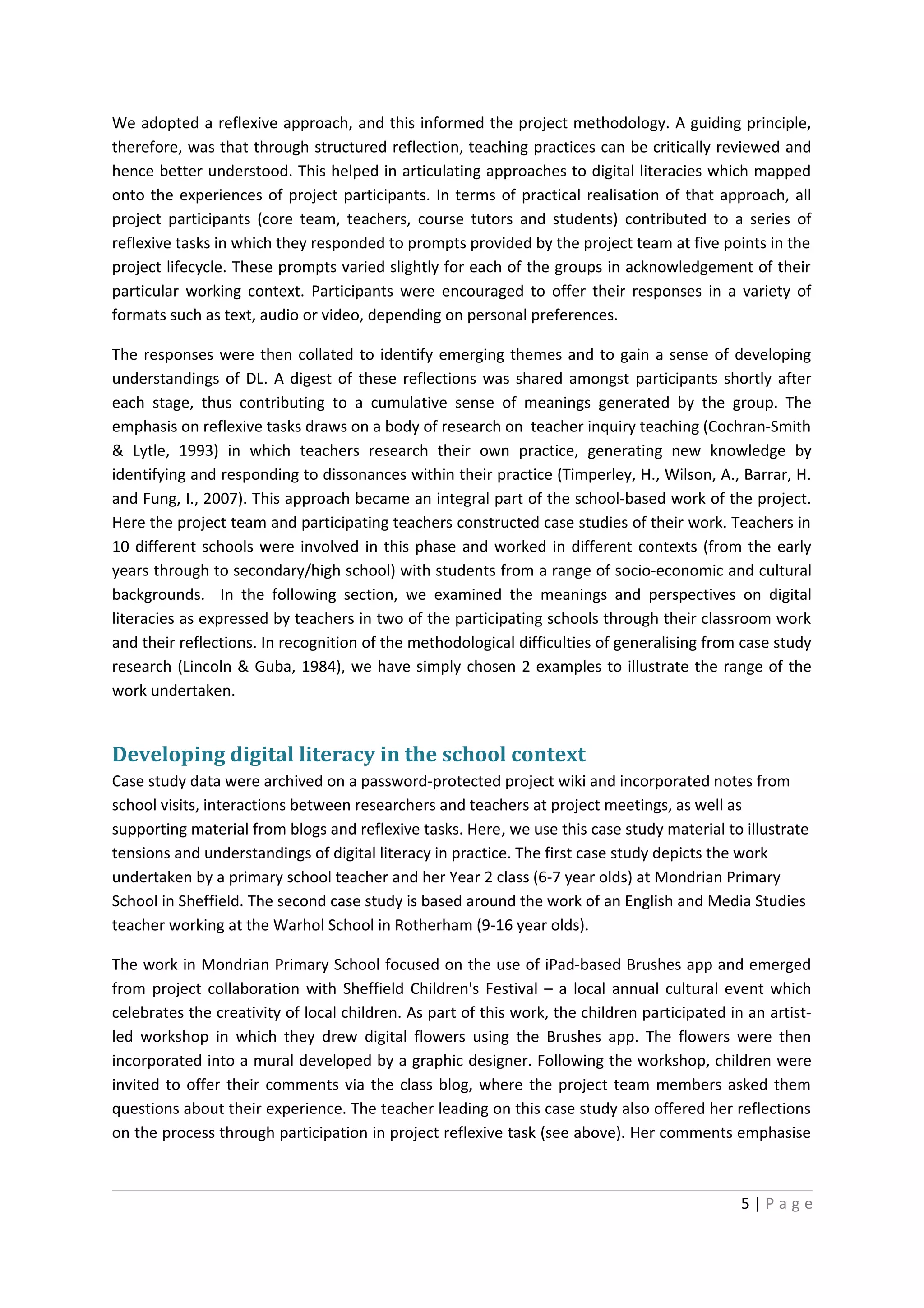 We adopted a reflexive approach, and this informed the project methodology. A guiding principle,
therefore, was that through structured reflection, teaching practices can be critically reviewed and
hence better understood. This helped in articulating approaches to digital literacies which mapped
onto the experiences of project participants. In terms of practical realisation of that approach, all
project participants (core team, teachers, course tutors and students) contributed to a series of
reflexive tasks in which they responded to prompts provided by the project team at five points in the
project lifecycle. These prompts varied slightly for each of the groups in acknowledgement of their
particular working context. Participants were encouraged to offer their responses in a variety of
formats such as text, audio or video, depending on personal preferences.

The responses were then collated to identify emerging themes and to gain a sense of developing
understandings of DL. A digest of these reflections was shared amongst participants shortly after
each stage, thus contributing to a cumulative sense of meanings generated by the group. The
emphasis on reflexive tasks draws on a body of research on teacher inquiry teaching (Cochran-Smith
& Lytle, 1993) in which teachers research their own practice, generating new knowledge by
identifying and responding to dissonances within their practice (Timperley, H., Wilson, A., Barrar, H.
and Fung, I., 2007). This approach became an integral part of the school-based work of the project.
Here the project team and participating teachers constructed case studies of their work. Teachers in
10 different schools were involved in this phase and worked in different contexts (from the early
years through to secondary/high school) with students from a range of socio-economic and cultural
backgrounds. In the following section, we examined the meanings and perspectives on digital
literacies as expressed by teachers in two of the participating schools through their classroom work
and their reflections. In recognition of the methodological difficulties of generalising from case study
research (Lincoln & Guba, 1984), we have simply chosen 2 examples to illustrate the range of the
work undertaken.


Developing digital literacy in the school context
Case study data were archived on a password-protected project wiki and incorporated notes from
school visits, interactions between researchers and teachers at project meetings, as well as
supporting material from blogs and reflexive tasks. Here, we use this case study material to illustrate
tensions and understandings of digital literacy in practice. The first case study depicts the work
undertaken by a primary school teacher and her Year 2 class (6-7 year olds) at Mondrian Primary
School in Sheffield. The second case study is based around the work of an English and Media Studies
teacher working at the Warhol School in Rotherham (9-16 year olds).

The work in Mondrian Primary School focused on the use of iPad-based Brushes app and emerged
from project collaboration with Sheffield Children's Festival – a local annual cultural event which
celebrates the creativity of local children. As part of this work, the children participated in an artist-
led workshop in which they drew digital flowers using the Brushes app. The flowers were then
incorporated into a mural developed by a graphic designer. Following the workshop, children were
invited to offer their comments via the class blog, where the project team members asked them
questions about their experience. The teacher leading on this case study also offered her reflections
on the process through participation in project reflexive task (see above). Her comments emphasise



                                                                                               5|Page
 