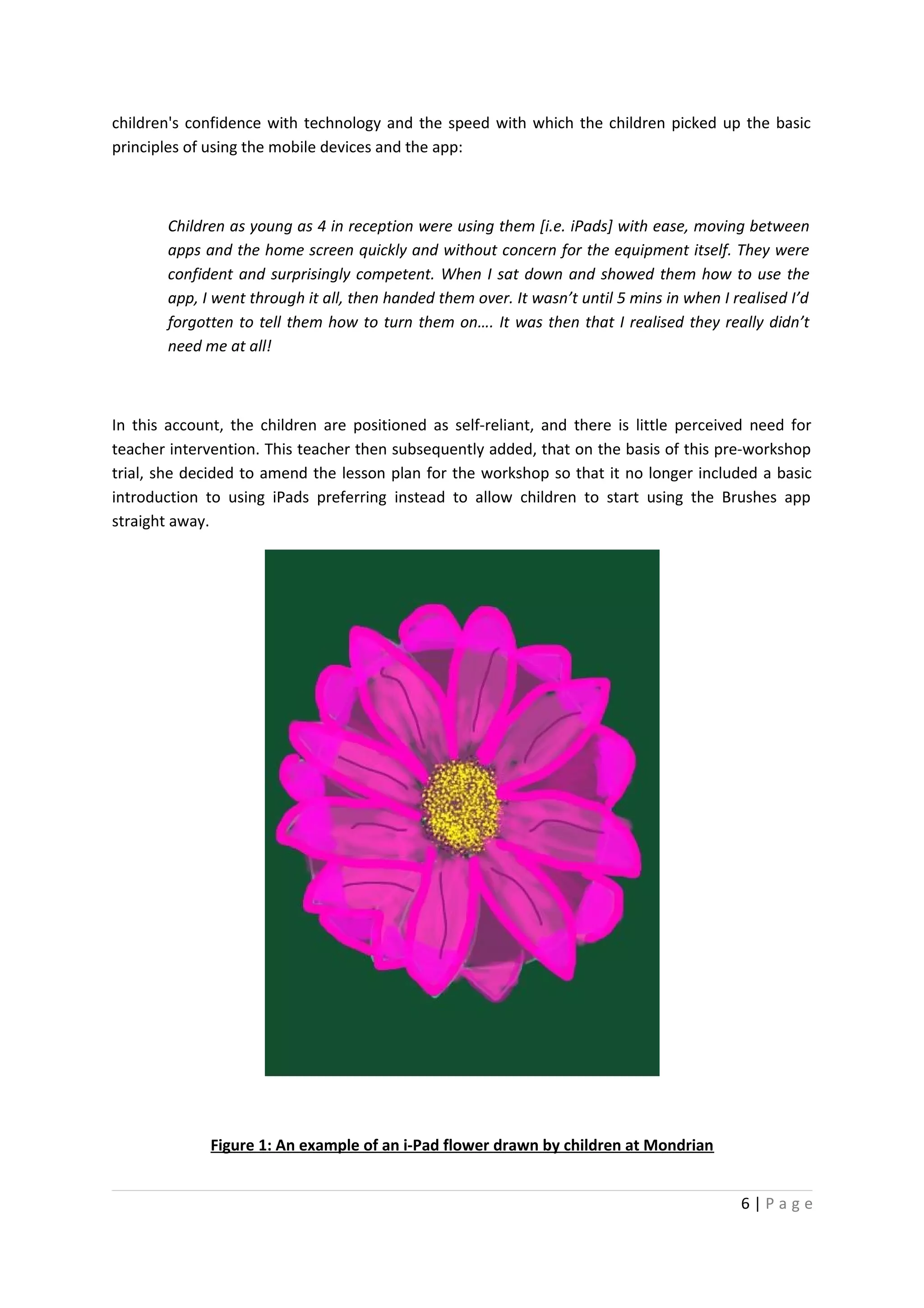 children's confidence with technology and the speed with which the children picked up the basic
principles of using the mobile devices and the app:



       Children as young as 4 in reception were using them [i.e. iPads] with ease, moving between
       apps and the home screen quickly and without concern for the equipment itself. They were
       confident and surprisingly competent. When I sat down and showed them how to use the
       app, I went through it all, then handed them over. It wasn’t until 5 mins in when I realised I’d
       forgotten to tell them how to turn them on…. It was then that I realised they really didn’t
       need me at all!



In this account, the children are positioned as self-reliant, and there is little perceived need for
teacher intervention. This teacher then subsequently added, that on the basis of this pre-workshop
trial, she decided to amend the lesson plan for the workshop so that it no longer included a basic
introduction to using iPads preferring instead to allow children to start using the Brushes app
straight away.




              Figure 1: An example of an i-Pad flower drawn by children at Mondrian


                                                                                            6|Page
 