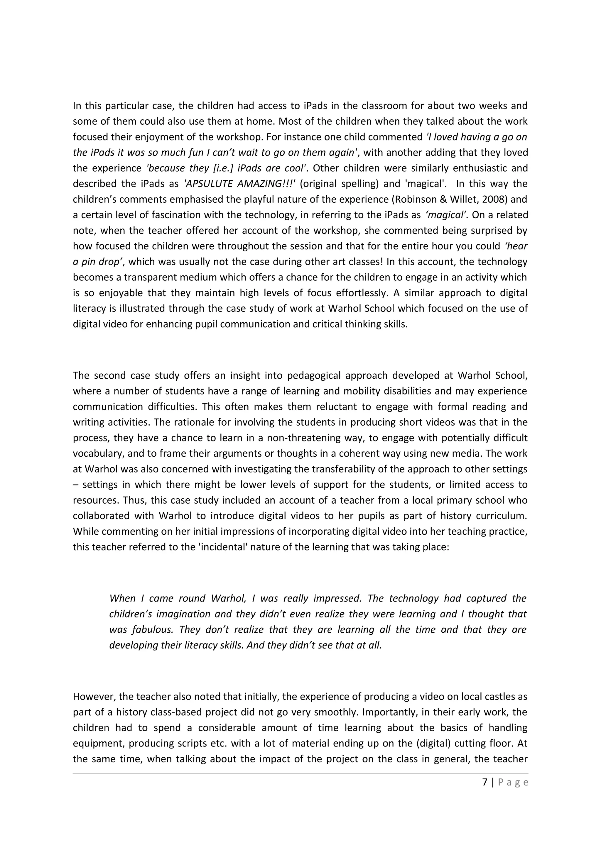 In this particular case, the children had access to iPads in the classroom for about two weeks and
some of them could also use them at home. Most of the children when they talked about the work
focused their enjoyment of the workshop. For instance one child commented 'I loved having a go on
the iPads it was so much fun I can’t wait to go on them again', with another adding that they loved
the experience 'because they [i.e.] iPads are cool'. Other children were similarly enthusiastic and
described the iPads as 'APSULUTE AMAZING!!!' (original spelling) and 'magical'. In this way the
children’s comments emphasised the playful nature of the experience (Robinson & Willet, 2008) and
a certain level of fascination with the technology, in referring to the iPads as ‘magical’. On a related
note, when the teacher offered her account of the workshop, she commented being surprised by
how focused the children were throughout the session and that for the entire hour you could ‘hear
a pin drop’, which was usually not the case during other art classes! In this account, the technology
becomes a transparent medium which offers a chance for the children to engage in an activity which
is so enjoyable that they maintain high levels of focus effortlessly. A similar approach to digital
literacy is illustrated through the case study of work at Warhol School which focused on the use of
digital video for enhancing pupil communication and critical thinking skills.



The second case study offers an insight into pedagogical approach developed at Warhol School,
where a number of students have a range of learning and mobility disabilities and may experience
communication difficulties. This often makes them reluctant to engage with formal reading and
writing activities. The rationale for involving the students in producing short videos was that in the
process, they have a chance to learn in a non-threatening way, to engage with potentially difficult
vocabulary, and to frame their arguments or thoughts in a coherent way using new media. The work
at Warhol was also concerned with investigating the transferability of the approach to other settings
– settings in which there might be lower levels of support for the students, or limited access to
resources. Thus, this case study included an account of a teacher from a local primary school who
collaborated with Warhol to introduce digital videos to her pupils as part of history curriculum.
While commenting on her initial impressions of incorporating digital video into her teaching practice,
this teacher referred to the 'incidental' nature of the learning that was taking place:



        When I came round Warhol, I was really impressed. The technology had captured the
        children’s imagination and they didn’t even realize they were learning and I thought that
        was fabulous. They don’t realize that they are learning all the time and that they are
        developing their literacy skills. And they didn’t see that at all.



However, the teacher also noted that initially, the experience of producing a video on local castles as
part of a history class-based project did not go very smoothly. Importantly, in their early work, the
children had to spend a considerable amount of time learning about the basics of handling
equipment, producing scripts etc. with a lot of material ending up on the (digital) cutting floor. At
the same time, when talking about the impact of the project on the class in general, the teacher

                                                                                             7|Page
 