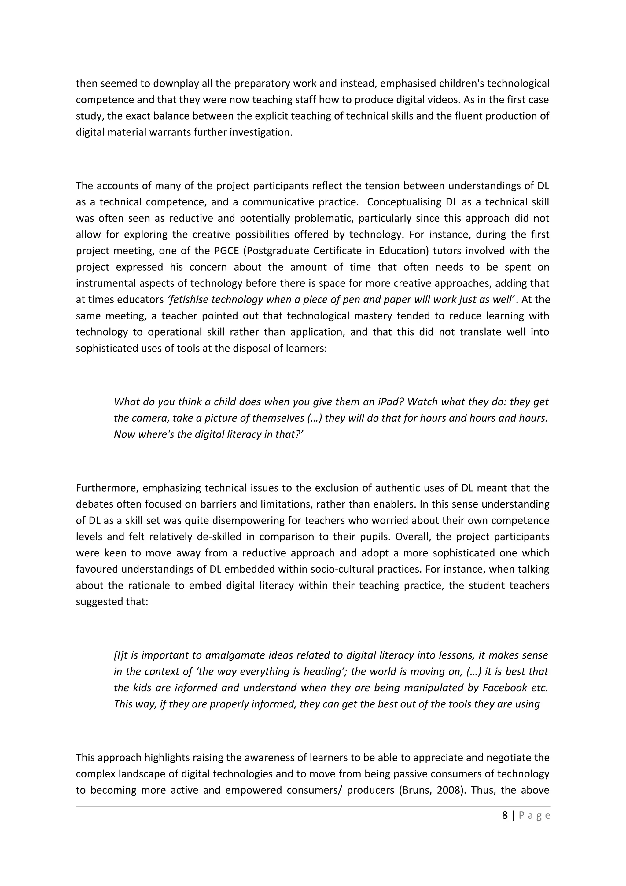 then seemed to downplay all the preparatory work and instead, emphasised children's technological
competence and that they were now teaching staff how to produce digital videos. As in the first case
study, the exact balance between the explicit teaching of technical skills and the fluent production of
digital material warrants further investigation.



The accounts of many of the project participants reflect the tension between understandings of DL
as a technical competence, and a communicative practice. Conceptualising DL as a technical skill
was often seen as reductive and potentially problematic, particularly since this approach did not
allow for exploring the creative possibilities offered by technology. For instance, during the first
project meeting, one of the PGCE (Postgraduate Certificate in Education) tutors involved with the
project expressed his concern about the amount of time that often needs to be spent on
instrumental aspects of technology before there is space for more creative approaches, adding that
at times educators ‘fetishise technology when a piece of pen and paper will work just as well’ . At the
same meeting, a teacher pointed out that technological mastery tended to reduce learning with
technology to operational skill rather than application, and that this did not translate well into
sophisticated uses of tools at the disposal of learners:



        What do you think a child does when you give them an iPad? Watch what they do: they get
        the camera, take a picture of themselves (…) they will do that for hours and hours and hours.
        Now where's the digital literacy in that?’



Furthermore, emphasizing technical issues to the exclusion of authentic uses of DL meant that the
debates often focused on barriers and limitations, rather than enablers. In this sense understanding
of DL as a skill set was quite disempowering for teachers who worried about their own competence
levels and felt relatively de-skilled in comparison to their pupils. Overall, the project participants
were keen to move away from a reductive approach and adopt a more sophisticated one which
favoured understandings of DL embedded within socio-cultural practices. For instance, when talking
about the rationale to embed digital literacy within their teaching practice, the student teachers
suggested that:



        [I]t is important to amalgamate ideas related to digital literacy into lessons, it makes sense
        in the context of ‘the way everything is heading’; the world is moving on, (…) it is best that
        the kids are informed and understand when they are being manipulated by Facebook etc.
        This way, if they are properly informed, they can get the best out of the tools they are using



This approach highlights raising the awareness of learners to be able to appreciate and negotiate the
complex landscape of digital technologies and to move from being passive consumers of technology
to becoming more active and empowered consumers/ producers (Bruns, 2008). Thus, the above

                                                                                            8|Page
 