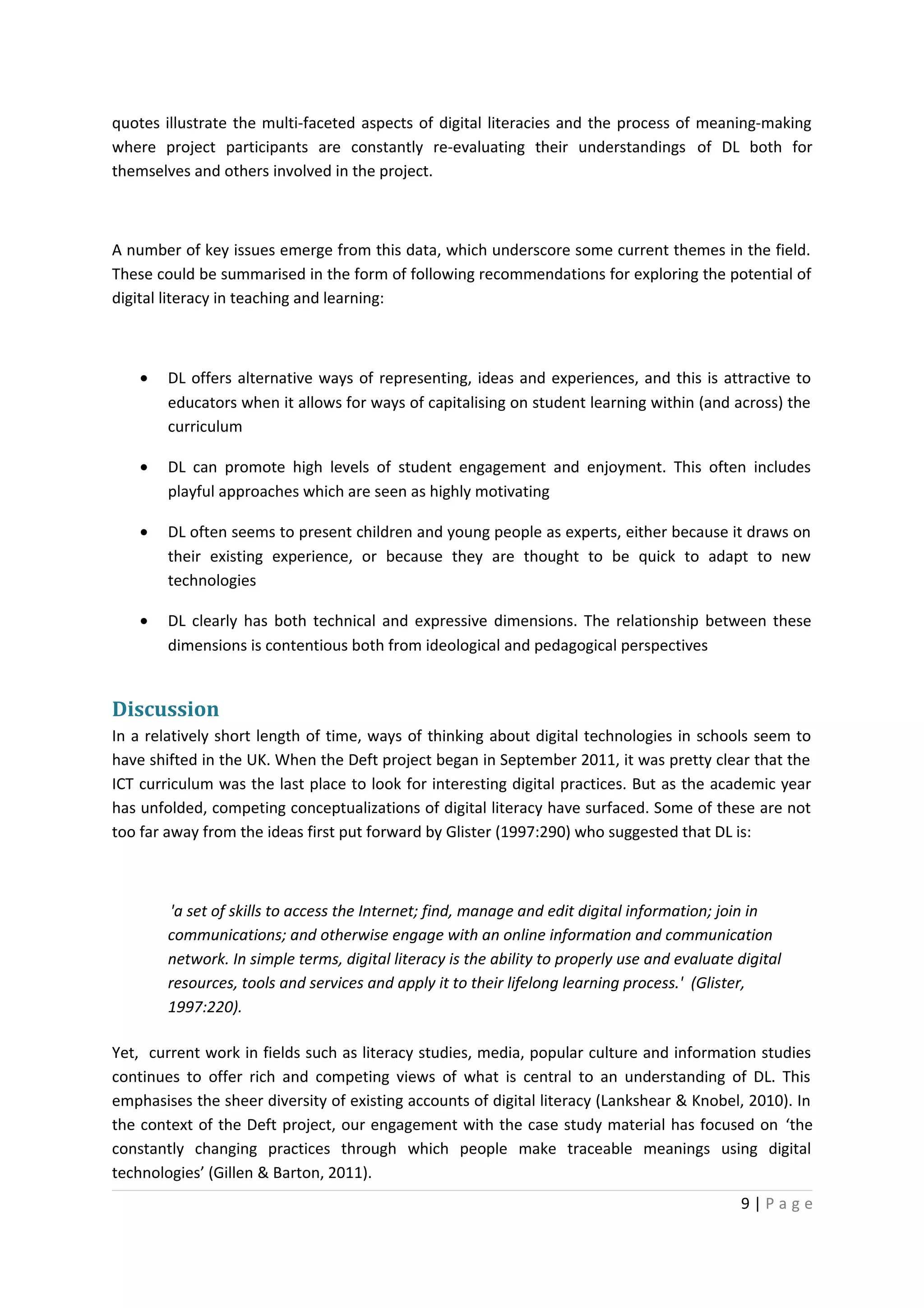 quotes illustrate the multi-faceted aspects of digital literacies and the process of meaning-making
where project participants are constantly re-evaluating their understandings of DL both for
themselves and others involved in the project.



A number of key issues emerge from this data, which underscore some current themes in the field.
These could be summarised in the form of following recommendations for exploring the potential of
digital literacy in teaching and learning:



    •   DL offers alternative ways of representing, ideas and experiences, and this is attractive to
        educators when it allows for ways of capitalising on student learning within (and across) the
        curriculum

    •   DL can promote high levels of student engagement and enjoyment. This often includes
        playful approaches which are seen as highly motivating

    •   DL often seems to present children and young people as experts, either because it draws on
        their existing experience, or because they are thought to be quick to adapt to new
        technologies

    •   DL clearly has both technical and expressive dimensions. The relationship between these
        dimensions is contentious both from ideological and pedagogical perspectives


Discussion
In a relatively short length of time, ways of thinking about digital technologies in schools seem to
have shifted in the UK. When the Deft project began in September 2011, it was pretty clear that the
ICT curriculum was the last place to look for interesting digital practices. But as the academic year
has unfolded, competing conceptualizations of digital literacy have surfaced. Some of these are not
too far away from the ideas first put forward by Glister (1997:290) who suggested that DL is:



        'a set of skills to access the Internet; find, manage and edit digital information; join in
        communications; and otherwise engage with an online information and communication
        network. In simple terms, digital literacy is the ability to properly use and evaluate digital
        resources, tools and services and apply it to their lifelong learning process.' (Glister,
        1997:220).

Yet, current work in fields such as literacy studies, media, popular culture and information studies
continues to offer rich and competing views of what is central to an understanding of DL. This
emphasises the sheer diversity of existing accounts of digital literacy (Lankshear & Knobel, 2010). In
the context of the Deft project, our engagement with the case study material has focused on ‘the
constantly changing practices through which people make traceable meanings using digital
technologies’ (Gillen & Barton, 2011).
                                                                                               9|Page
 