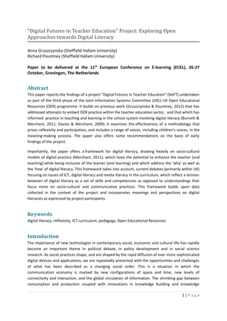 "Digital Futures in Teacher Education" Project: Exploring Open
Approaches towards Digital Literacy

Anna Gruszczynska (Sheffield Hallam University)
Richard Pountney (Sheffield Hallam University)

Paper to be delivered at the 11th European Conference on E-learning (ECEL), 26-27
October, Groningen, The Netherlands


Abstract
This paper reports the findings of a project "Digital Futures in Teacher Education" (DeFT) undertaken
as part of the third phase of the Joint Information Systems Committee (JISC) UK Open Educational
Resources (OER) programme. It builds on previous work (Gruszczynska & Pountney, 2012) that has
addressed attempts to embed OER practice within the teacher education sector, and that which has
informed practice in teaching and learning in the school system involving digital literacy (Burnett &
Merchant, 2011; Davies & Merchant, 2009). It examines the effectiveness of a methodology that
prizes reflexivity and participation, and includes a range of voices, including children's voices, in the
meaning-making process. The paper also offers some recommendations on the basis of early
findings of the project.

Importantly, the paper offers a framework for digital literacy, drawing heavily on socio-cultural
models of digital practice (Merchant, 2011), which have the potential to enhance the teacher (and
teaching) while being inclusive of the learner (and learning) and which address the 'why' as well as
the 'how' of digital literacy. This framework takes into account, current debates (primarily within UK)
focusing on issues of ICT, digital literacy and media literacy in the curriculum, which reflect a tension
between of digital literacy as a set of skills and competencies as opposed to understandings that
focus more on socio-cultural and communicative practices. This framework builds upon data
collected in the context of the project and incorporates meanings and perspectives on digital
literacies as expressed by project participants.


Keywords
digital literacy, reflexivity, ICT curriculum, pedagogy, Open Educational Resources


Introduction
The importance of new technologies in contemporary social, economic and cultural life has rapidly
become an important theme in political debate, in policy development and in social science
research. As social practices shape, and are shaped by the rapid diffusion of ever more sophisticated
digital devices and applications, we are repeatedly presented with the opportunities and challenges
of what has been described as a changing social order. This is a situation in which the
communication economy is marked by new configurations of space and time, new levels of
connectivity and interaction, and the global circulation of information. The shrinking gap between
consumption and production coupled with innovations in knowledge building and knowledge

                                                                                              1|Page
 