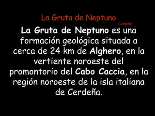 La Gruta de Neptuno
                              (Cerdeña)

   La Gruta de Neptuno es una
   formación geológica situada a
 cerca de 24 km de Alghero, en la
      vertiente noroeste del
promontorio del Cabo Caccia, en la
 región noroeste de la isla italiana
           de Cerdeña.
 