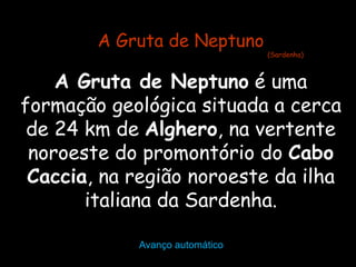 Avanço automático A Gruta de Neptuno  é uma formação geológica situada a cerca de 24 km de  Alghero , na vertente noroeste do promontório do  Cabo Caccia , na região noroeste da ilha italiana da Sardenha. A Gruta de Neptuno (Sardenha) 