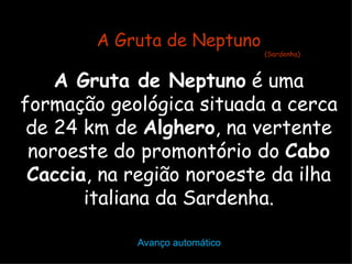 A Gruta de Neptuno
                                (Sardenha)



    A Gruta de Neptuno é uma
formação geológica situada a cerca
 de 24 km de Alghero, na vertente
 noroeste do promontório do Cabo
 Caccia, na região noroeste da ilha
       italiana da Sardenha.

            Avanço automático
 