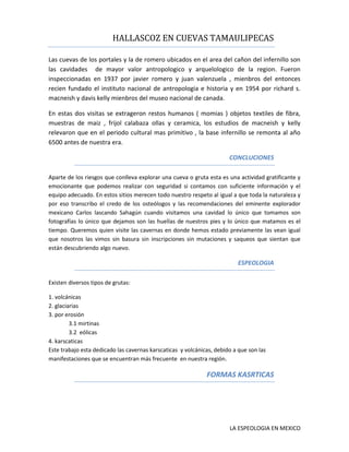 HALLASCOZ EN CUEVAS TAMAULIPECAS
Las cuevas de los portales y la de romero ubicados en el area del cañon del infernillo son
las cavidades de mayor valor antropologico y arquelologico de la region. Fueron
inspeccionadas en 1937 por javier romero y juan valenzuela , mienbros del entonces
recien fundado el instituto nacional de antropologia e historia y en 1954 por richard s.
macneish y davis kelly mienbros del museo nacional de canada.
En estas dos visitas se extrageron restos humanos ( momias ) objetos textiles de fibra,
muestras de maiz , frijol calabaza ollas y ceramica, los estudios de macneish y kelly
relevaron que en el periodo cultural mas primitivo , la base infernillo se remonta al año
6500 antes de nuestra era.
CONCLUCIONES
Aparte de los riesgos que conlleva explorar una cueva o gruta esta es una actividad gratificante y
emocionante que podemos realizar con seguridad si contamos con suficiente información y el
equipo adecuado. En estos sitios merecen todo nuestro respeto al igual a que toda la naturaleza y
por eso transcribo el credo de los osteólogos y las recomendaciones del eminente explorador
mexicano Carlos lascando Sahagún cuando visitamos una cavidad lo único que tomamos son
fotografías lo único que dejamos son las huellas de nuestros pies y lo único que matamos es el
tiempo. Queremos quien visite las cavernas en donde hemos estado previamente las vean igual
que nosotros las vimos sin basura sin inscripciones sin mutaciones y saqueos que sientan que
están descubriendo algo nuevo.

ESPEOLOGIA
Existen diversos tipos de grutas:
1. volcánicas
2. glaciarias
3. por erosión
3.1 mirtinas
3.2 eólicas
4. karscaticas
Este trabajo esta dedicado las cavernas karscaticas y volcánicas, debido a que son las
manifestaciones que se encuentran más frecuente en nuestra región.

FORMAS KASRTICAS

LA ESPEOLOGIA EN MEXICO

 