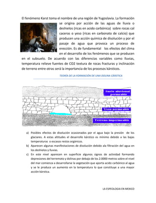 El fenómeno Karst toma el nombre de una región de Yugoslavia. La formación
se origina por acción de las aguas de lluvia o
deshielos (ricas en acido carbónica) sobre rocas cal
caceras o yeso (ricas en carbonato de calcio) que
producen una acción química de disolución y por el
pasaje de agua que provoca un proceso de
erección. Es de fundamental los efectos del clima
en el desarrollo de los fenómenos que se producen
en el subsuelo. De acuerdo con las diferencias variables como lluvias,
temperatura relieve fuentes de CO2 textura de rocas fracturas y inclinación
de terreno entre otras será la importancia de los procesos kársticos.
TEORÍA DE LA FORMACIÓN DE UNA DOLINA CÁRSTICA

a) Posibles efectos de disolución ocasionados por el agua bajo la presión de los
glaciares. A estas altitudes el desarrollo kárstico es mínimo debido a las bajas
temperaturas o escasos restos orgánicos.
b) Aparecen algunas manifestaciones de disolución debido ala filtración del agua en
los deshielos y lluvias.
c) En este nivel aparecen en superficie algunos signos de actividad formando
depresiones del terremoto y dolinas por debajo de los 2.0000 metros sobre el nivel
del mar comienza a desarrollarse la vegetación que aporta acido carbónico al agua
y se le produce un aumento en la temperatura lo que constituye a una mayor
acción kárstica.

LA ESPEOLOGIA EN MEXICO

 