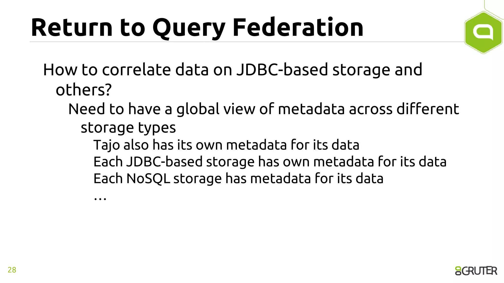 Return to Query Federation
How to correlate data on JDBC-based storage and
others?
Need to have a global view of metadata across different
storage types
Tajo also has its own metadata for its data
Each JDBC-based storage has own metadata for its data
Each NoSQL storage has metadata for its data
…
28
 