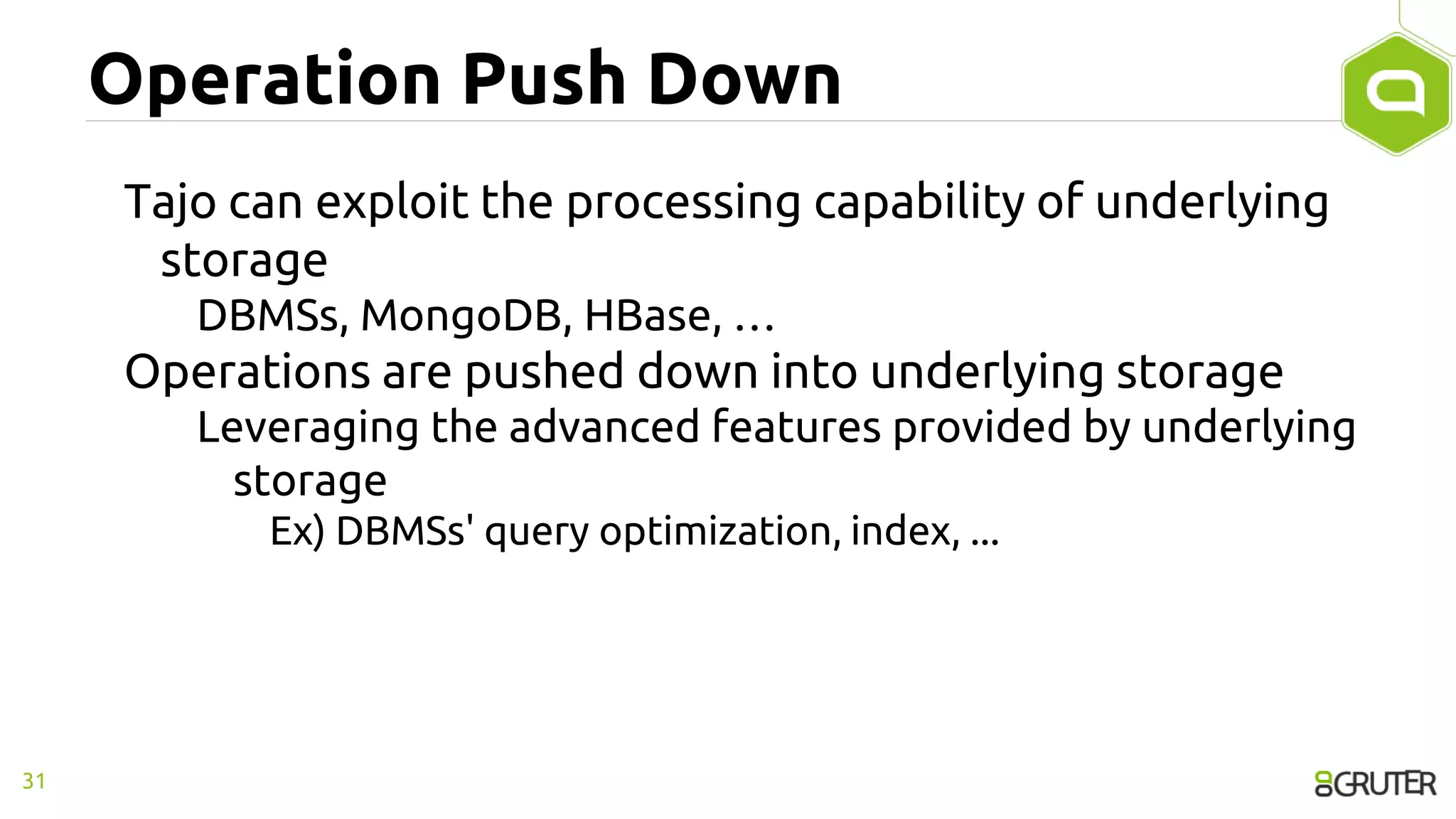 Operation Push Down
Tajo can exploit the processing capability of underlying
storage
DBMSs, MongoDB, HBase, …
Operations are pushed down into underlying storage
Leveraging the advanced features provided by underlying
storage
Ex) DBMSs' query optimization, index, ...
31
 