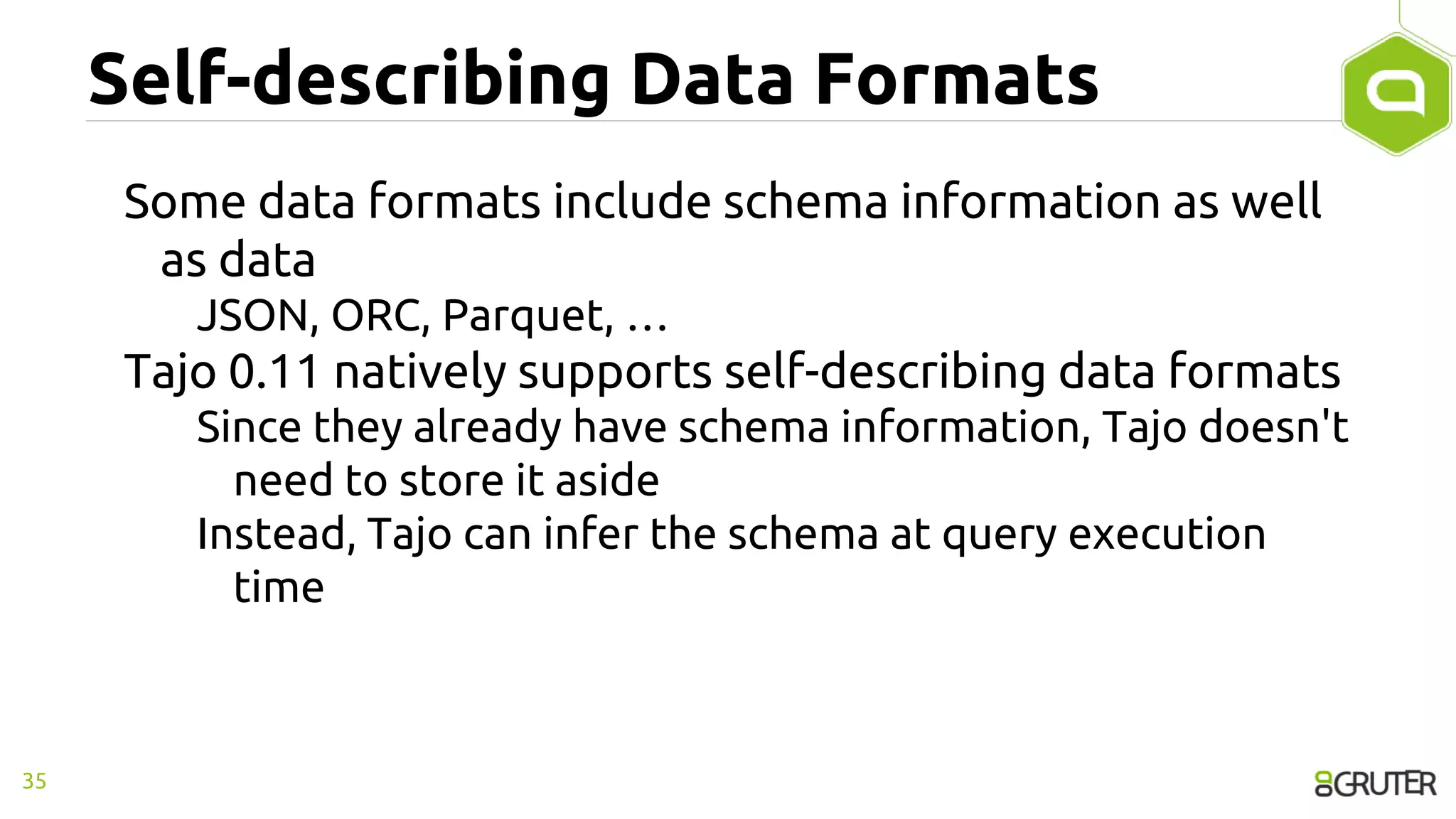 Self-describing Data Formats
Some data formats include schema information as well
as data
JSON, ORC, Parquet, …
Tajo 0.11 natively supports self-describing data formats
Since they already have schema information, Tajo doesn't
need to store it aside
Instead, Tajo can infer the schema at query execution
time
35
 