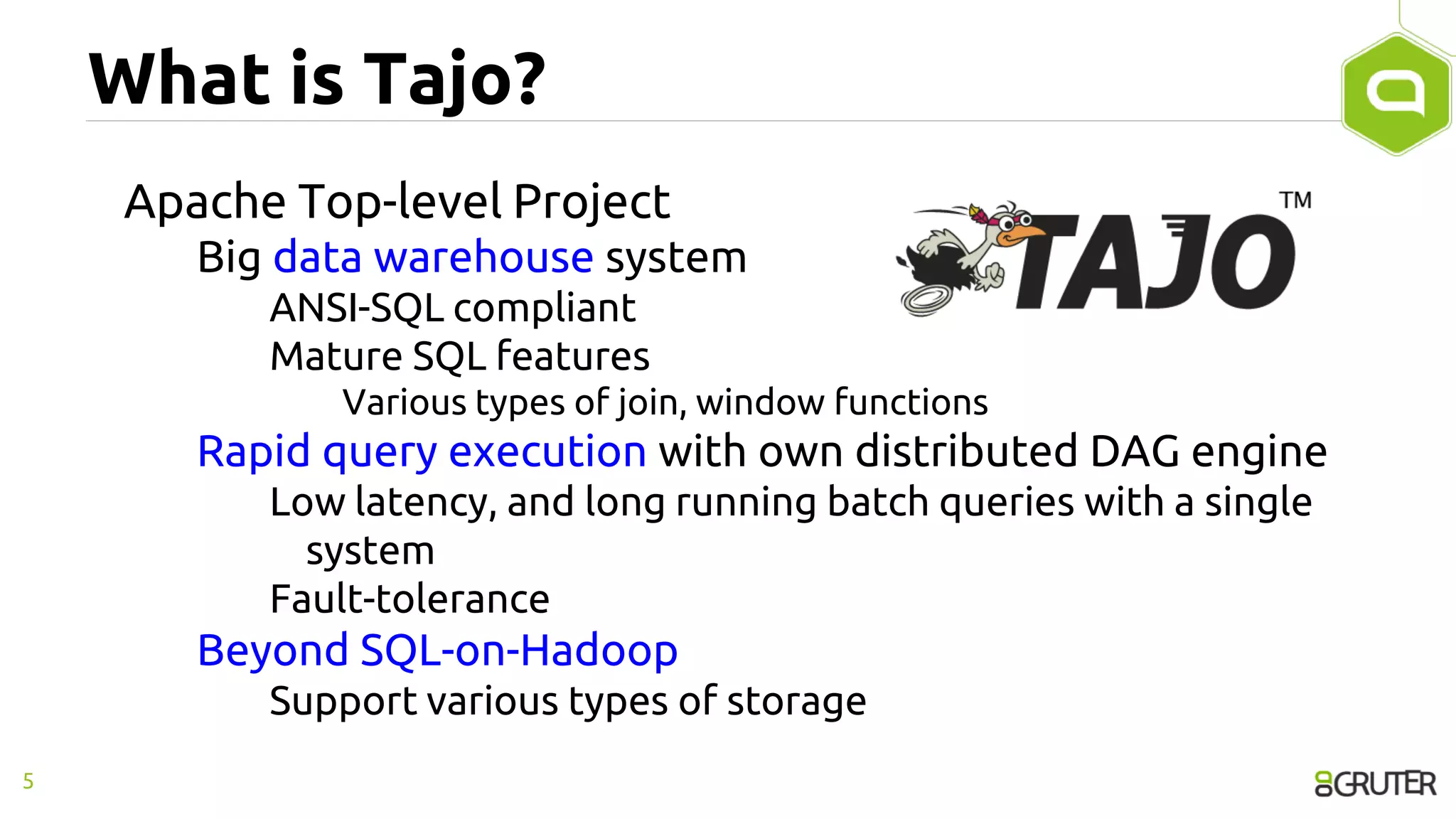 What is Tajo?
Apache Top-level Project
Big data warehouse system
ANSI-SQL compliant
Mature SQL features
Various types of join, window functions
Rapid query execution with own distributed DAG engine
Low latency, and long running batch queries with a single
system
Fault-tolerance
Beyond SQL-on-Hadoop
Support various types of storage
5
 