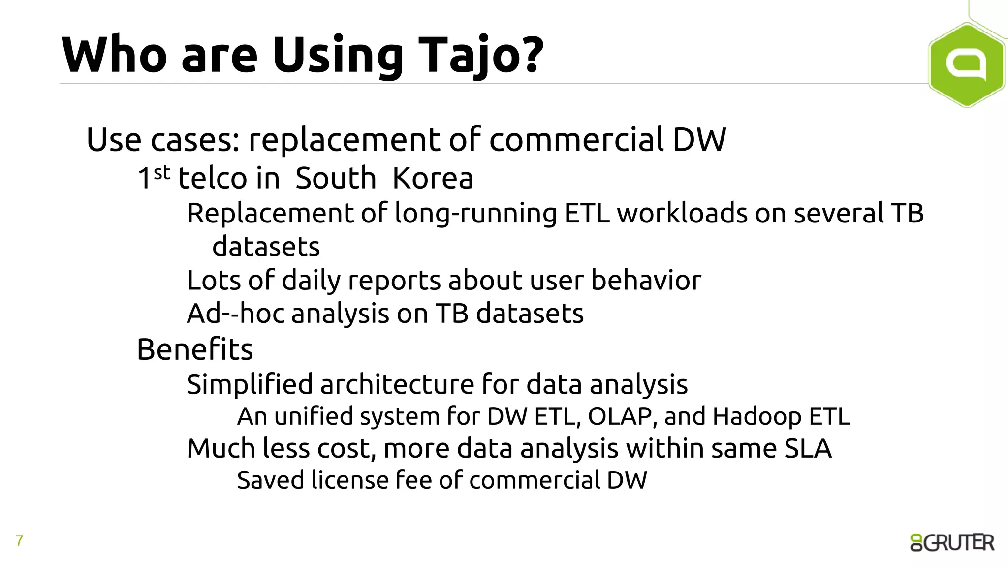 Who are Using Tajo?
Use cases: replacement of commercial DW
1st telco in South Korea
Replacement of long-running ETL workloads on several TB
datasets
Lots of daily reports about user behavior
Ad-‐hoc analysis on TB datasets
Benefits
Simplified architecture for data analysis
An unified system for DW ETL, OLAP, and Hadoop ETL
Much less cost, more data analysis within same SLA
Saved license fee of commercial DW
7
 
