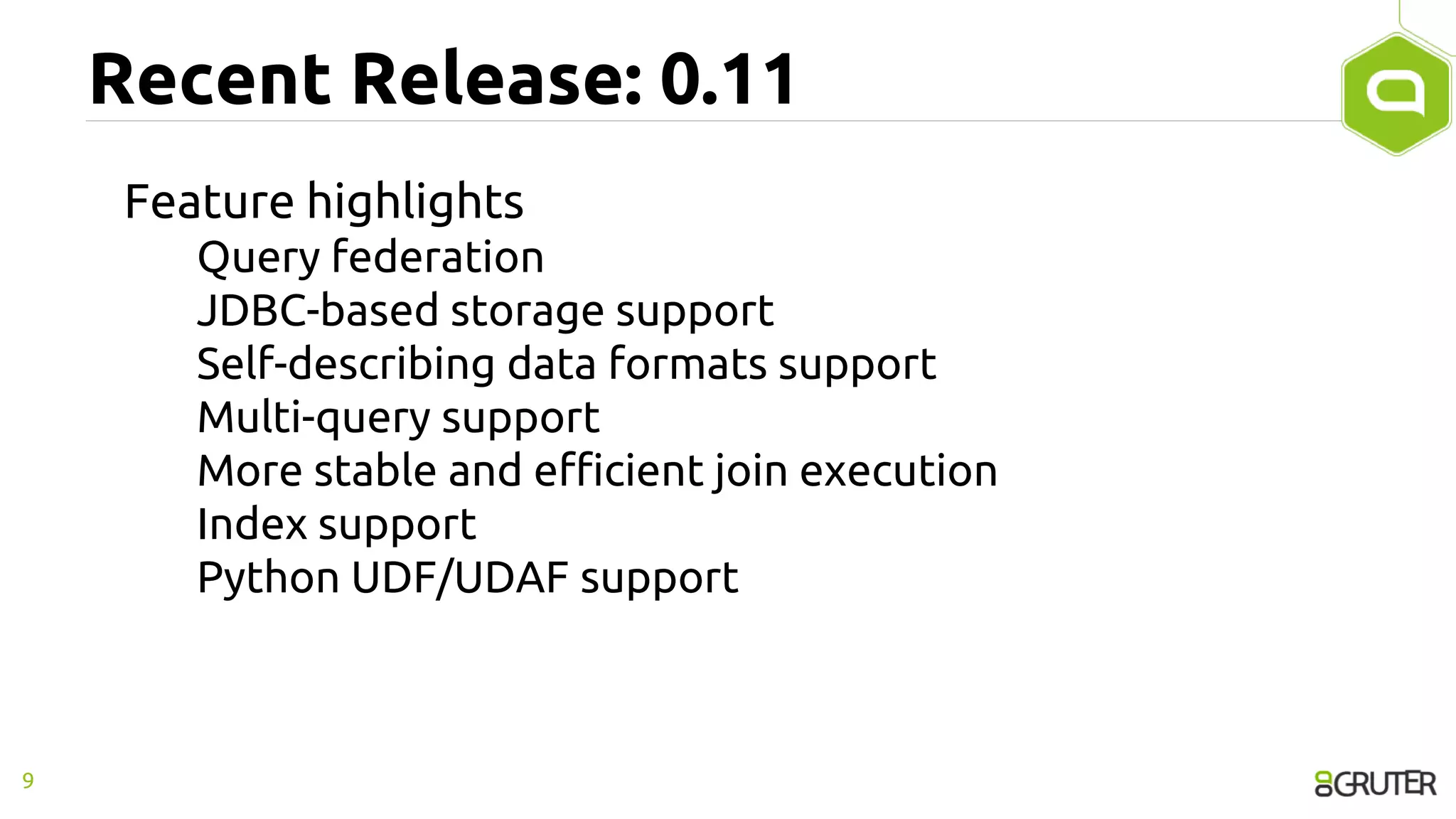 Recent Release: 0.11
Feature highlights
Query federation
JDBC-based storage support
Self-describing data formats support
Multi-query support
More stable and efficient join execution
Index support
Python UDF/UDAF support
9
 