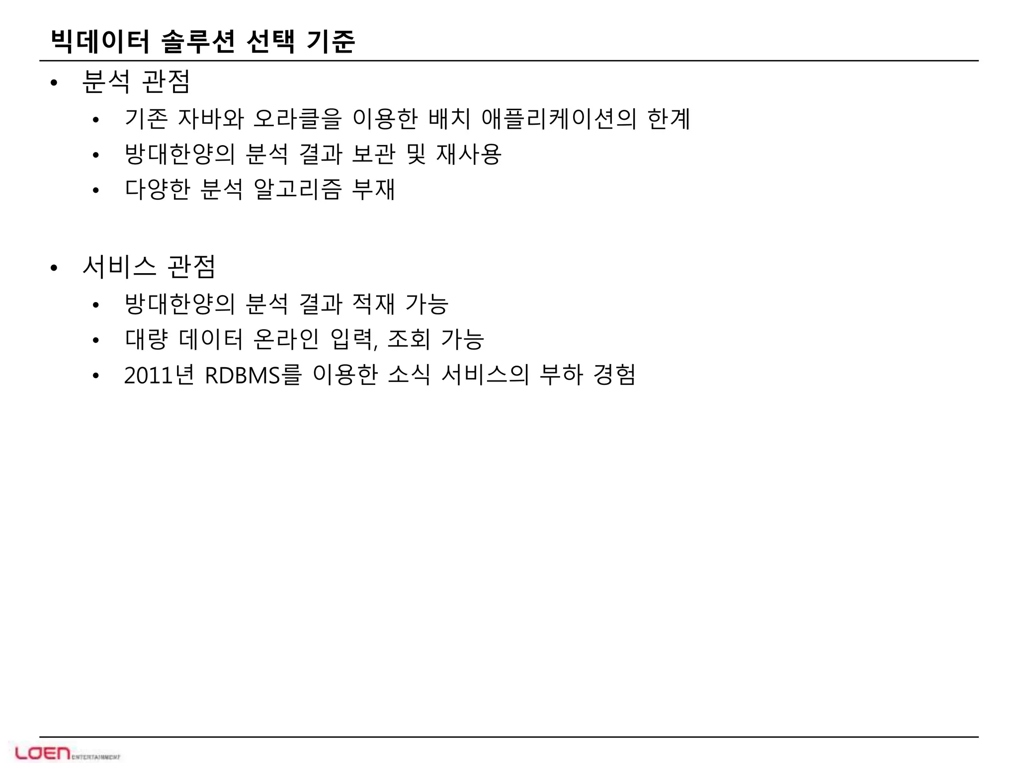 빅데이터 솔루션 선택 기준 
• 분석 관점 
• 기존 자바와 오라클을 이용한 배치 애플리케이션의 한계 
• 방대한양의 분석 결과 보관 및 재사용 
• 다양한 분석 알고리즘 부재 
• 서비스 관점 
• 방대한양의 분석 결과 적재 가능 
• 대량 데이터 온라인 입력, 조회 가능 
• 2011년 RDBMS를 이용한 소식 서비스의 부하 경험 
 