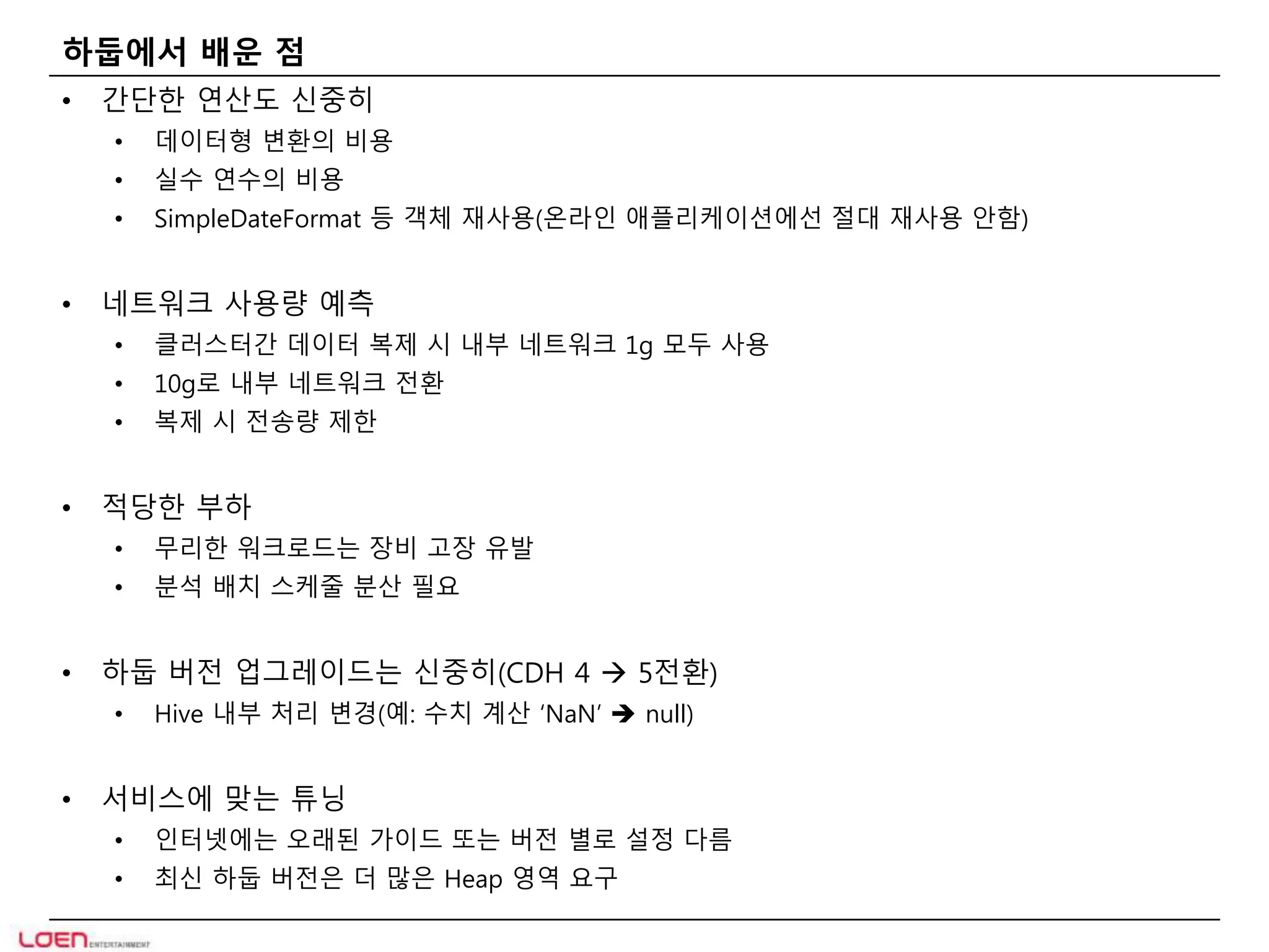 하둡에서 배운 점 
• 간단한 연산도 신중히 
• 데이터형 변환의 비용 
• 실수 연수의 비용 
• SimpleDateFormat 등 객체 재사용(온라인 애플리케이션에선 절대 재사용 안함) 
• 네트워크 사용량 예측 
• 클러스터간 데이터 복제 시 내부 네트워크 1g 모두 사용 
• 10g로 내부 네트워크 전환 
• 복제 시 전송량 제한 
• 적당한 부하 
• 무리한 워크로드는 장비 고장 유발 
• 분석 배치 스케줄 분산 필요 
• 하둡 버전 업그레이드는 신중히(CDH 4  5전환) 
• Hive 내부 처리 변경(예: 수치 계산 ‘NaN’  null) 
• 서비스에 맞는 튜닝 
• 인터넷에는 오래된 가이드 또는 버전 별로 설정 다름 
• 최신 하둡 버전은 더 많은 Heap 영역 요구 
 