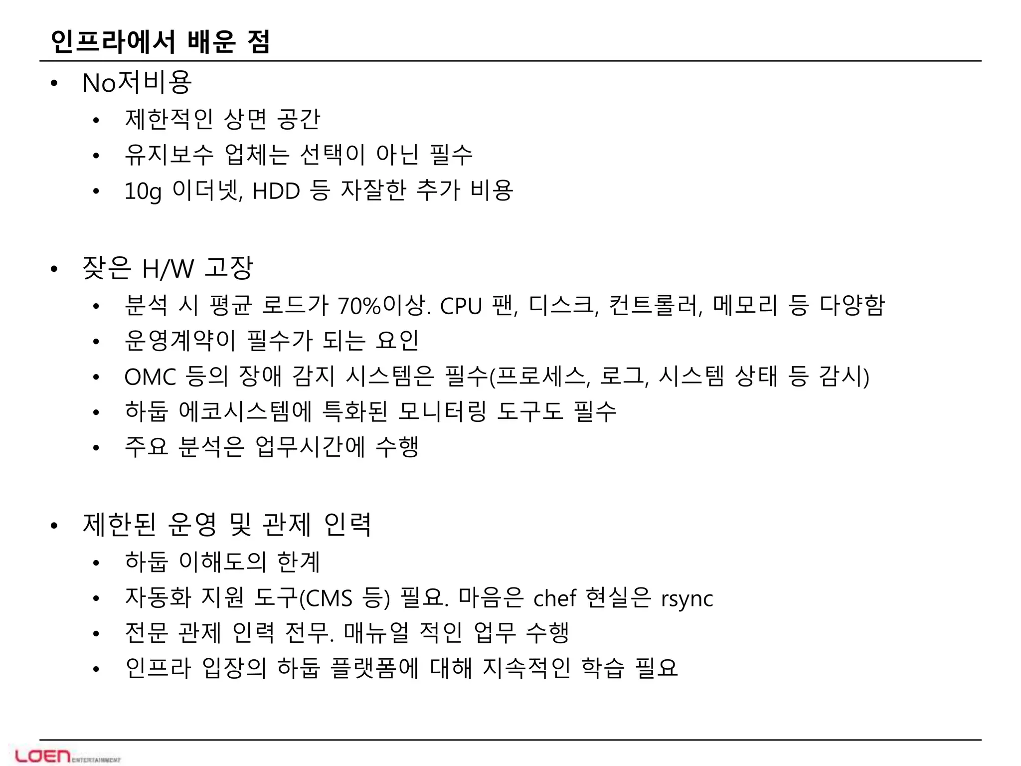 인프라에서 배운 점 
• No저비용 
• 제한적인 상면 공간 
• 유지보수 업체는 선택이 아닌 필수 
• 10g 이더넷, HDD 등 자잘한 추가 비용 
• 잦은 H/W 고장 
• 분석 시 평균 로드가 70%이상. CPU 팬, 디스크, 컨트롤러, 메모리 등 다양함 
• 운영계약이 필수가 되는 요인 
• OMC 등의 장애 감지 시스템은 필수(프로세스, 로그, 시스템 상태 등 감시) 
• 하둡 에코시스템에 특화된 모니터링 도구도 필수 
• 주요 분석은 업무시간에 수행 
• 제한된 운영 및 관제 인력 
• 하둡 이해도의 한계 
• 자동화 지원 도구(CMS 등) 필요. 마음은 chef 현실은 rsync 
• 전문 관제 인력 전무. 매뉴얼 적인 업무 수행 
• 인프라 입장의 하둡 플랫폼에 대해 지속적인 학습 필요 
 