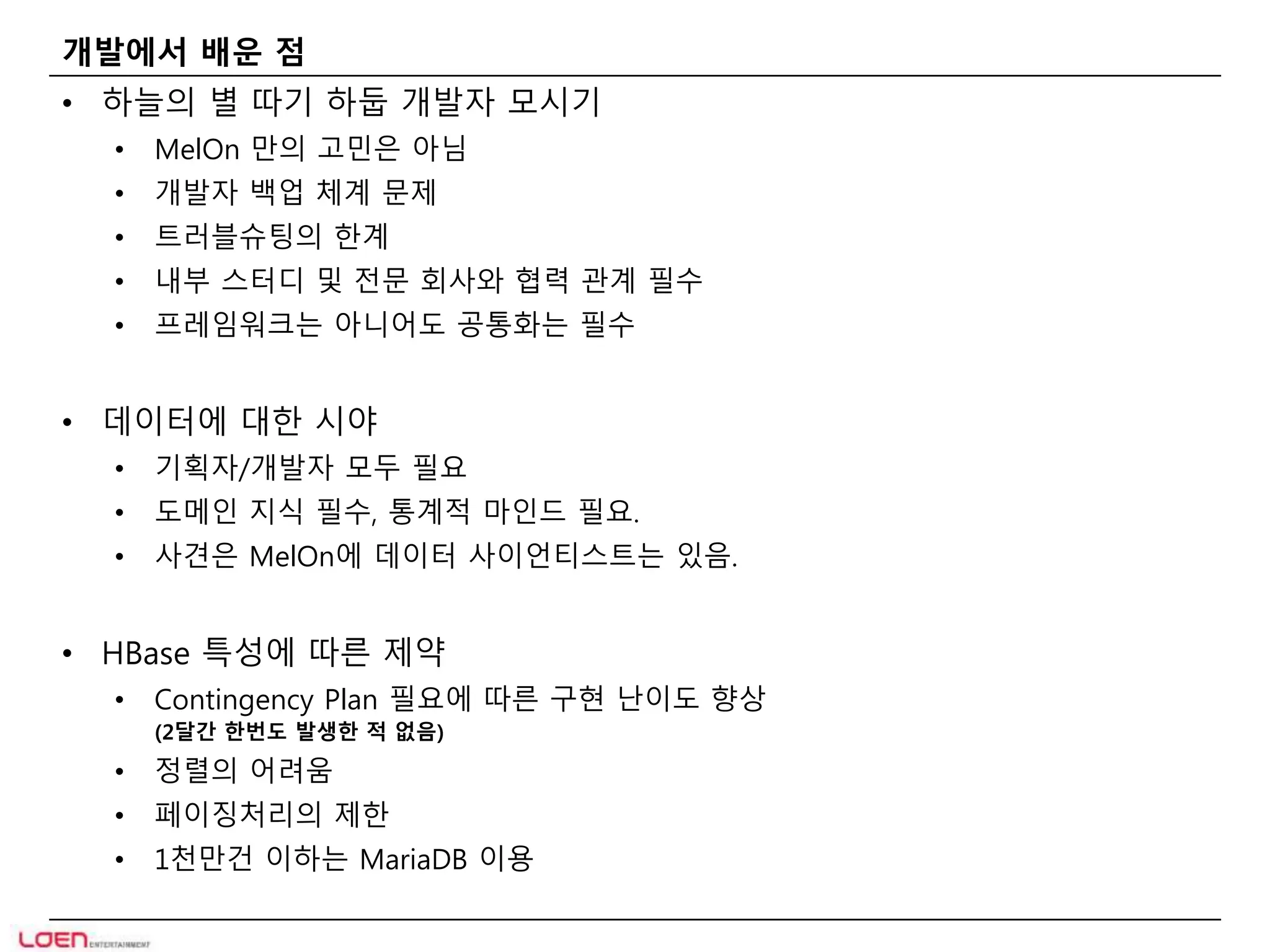 개발에서 배운 점 
• 하늘의 별 따기 하둡 개발자 모시기 
• MelOn 만의 고민은 아님 
• 개발자 백업 체계 문제 
• 트러블슈팅의 한계 
• 내부 스터디 및 전문 회사와 협력 관계 필수 
• 프레임워크는 아니어도 공통화는 필수 
• 데이터에 대한 시야 
• 기획자/개발자 모두 필요 
• 도메인 지식 필수, 통계적 마인드 필요. 
• 사견은 MelOn에 데이터 사이언티스트는 있음. 
• HBase 특성에 따른 제약 
• Contingency Plan 필요에 따른 구현 난이도 향상 
(2달간 한번도 발생한 적 없음) 
• 정렬의 어려움 
• 페이징처리의 제한 
• 1천만건 이하는 MariaDB 이용 
 