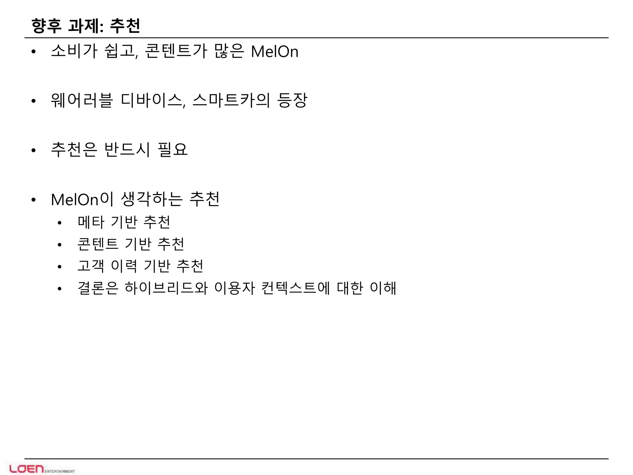 향후 과제: 추천 
• 소비가 쉽고, 콘텐트가 많은 MelOn 
• 웨어러블 디바이스, 스마트카의 등장 
• 추천은 반드시 필요 
• MelOn이 생각하는 추천 
• 메타 기반 추천 
• 콘텐트 기반 추천 
• 고객 이력 기반 추천 
• 결론은 하이브리드와 이용자 컨텍스트에 대한 이해 
 