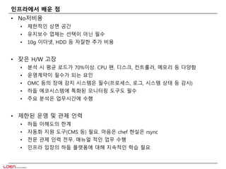 인프라에서 배운 점 
• No저비용 
• 제한적인 상면 공간 
• 유지보수 업체는 선택이 아닌 필수 
• 10g 이더넷, HDD 등 자잘한 추가 비용 
• 잦은 H/W 고장 
• 분석 시 평균 로드가 70%이상. CPU 팬, 디스크, 컨트롤러, 메모리 등 다양함 
• 운영계약이 필수가 되는 요인 
• OMC 등의 장애 감지 시스템은 필수(프로세스, 로그, 시스템 상태 등 감시) 
• 하둡 에코시스템에 특화된 모니터링 도구도 필수 
• 주요 분석은 업무시간에 수행 
• 제한된 운영 및 관제 인력 
• 하둡 이해도의 한계 
• 자동화 지원 도구(CMS 등) 필요. 마음은 chef 현실은 rsync 
• 전문 관제 인력 전무. 매뉴얼 적인 업무 수행 
• 인프라 입장의 하둡 플랫폼에 대해 지속적인 학습 필요 
 