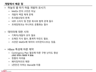 개발에서 배운 점 
• 하늘의 별 따기 하둡 개발자 모시기 
• MelOn 만의 고민은 아님 
• 개발자 백업 체계 문제 
• 트러블슈팅의 한계 
• 내부 스터디 및 전문 회사와 협력 관계 필수 
• 프레임워크는 아니어도 공통화는 필수 
• 데이터에 대한 시야 
• 기획자/개발자 모두 필요 
• 도메인 지식 필수, 통계적 마인드 필요. 
• 사견은 MelOn에 데이터 사이언티스트는 있음. 
• HBase 특성에 따른 제약 
• Contingency Plan 필요에 따른 구현 난이도 향상 
(2달간 한번도 발생한 적 없음) 
• 정렬의 어려움 
• 페이징처리의 제한 
• 1천만건 이하는 MariaDB 이용 
 