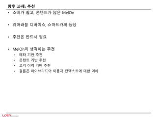 향후 과제: 추천 
• 소비가 쉽고, 콘텐트가 많은 MelOn 
• 웨어러블 디바이스, 스마트카의 등장 
• 추천은 반드시 필요 
• MelOn이 생각하는 추천 
• 메타 기반 추천 
• 콘텐트 기반 추천 
• 고객 이력 기반 추천 
• 결론은 하이브리드와 이용자 컨텍스트에 대한 이해 
 