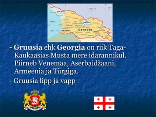 -  Gruusia  ehk  Georgia  on riik Taga-Kaukaasias Musta mere idarannikul. Piirneb Venemaa, Aserbaidžaani, Armeenia ja Türgiga.  - Gruusia lipp ja vapp 