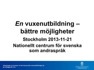 En vuxenutbildning –
bättre möjligheter
Stockholm 2013-11-21
Nationellt centrum för svenska
som andraspråk

Utredningen om översyn av den kommunala vuxenutbildningen på
grundläggande nivå

 