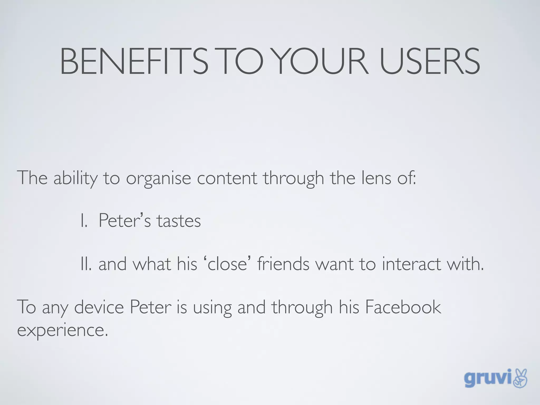 BENEFITS TO YOUR USERS

The ability to organise content through the lens of:

        I. Peter’s tastes

        II. and what his ‘close’ friends want to interact with.

To any device Peter is using and through his Facebook
experience.
 