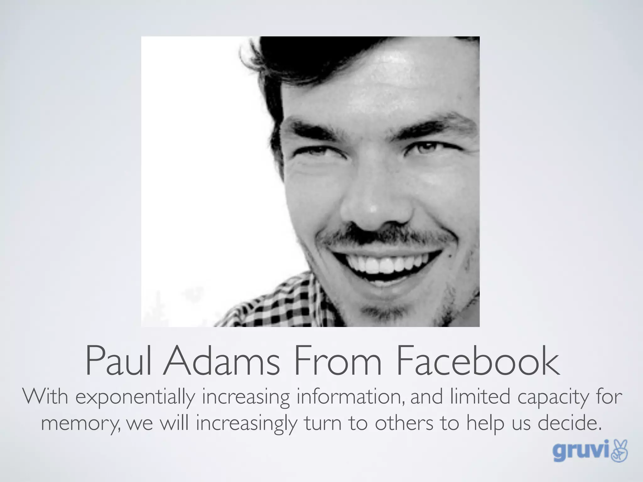 Paul Adams From Facebook
With exponentially increasing information, and limited capacity for
 memory, we will increasingly turn to others to help us decide.
 