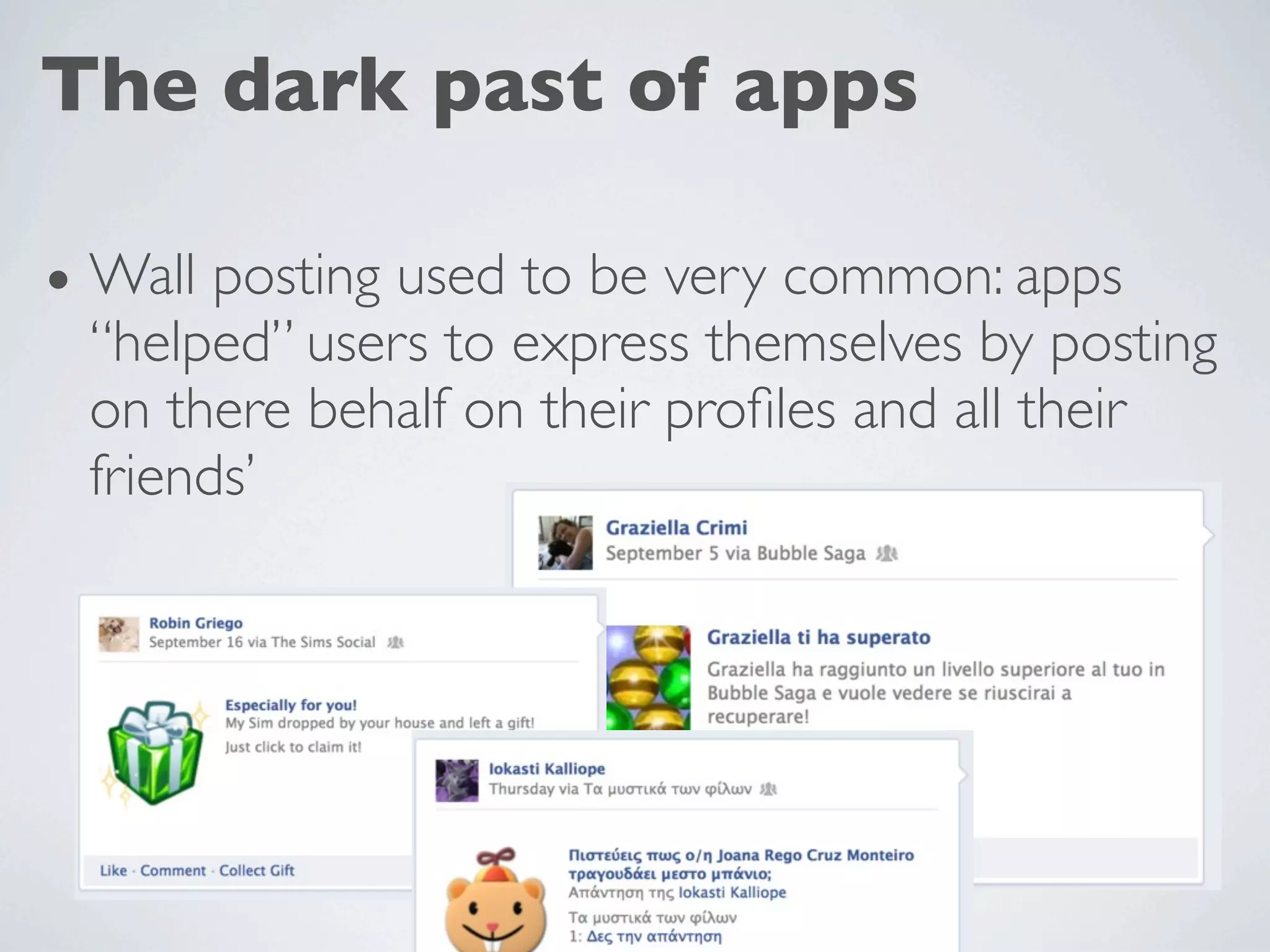 The dark past of apps

• Wall posting used to be very common: apps
 “helped” users to express themselves by posting
 on there behalf on their proﬁles and all their
 friends’
 