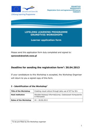 GRUNDTVIG
                                                                              WORKSHOPS
                                                 Registration form and agreement WS-learner
                                                                                 19/09/2011




                   LIFELONG LEARNING PROGRAMME
                       GRUNDTVIG WORKSHOPS

                           Learner application form




Please send this application form duly completed and signed to:
epnowak@oeiizk.waw.pl




Deadline for sending the registration form1: 30.04.2013


If your candidature to this Workshop is accepted, the Workshop Organiser
will return to you a signed copy of this form.



I - Identification of the Workshop1

Title of the Workshop          Creating visual culture through daily use of ICT by 50+

Host institution               Ośrodek Edukacji Informatycznej i Zastosowań Komputerów
                               w Warszawie

Dates of the Workshop          24 – 28.06.2013




1
    To be pre-filled by the Workshop organiser
1

                                                                                              1
 